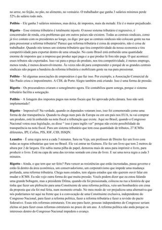 no arroz, no feijão, no pão, no alimento, no vestuário. O trabalhador que ganha 3 salários mínimos perde
52% do salário todo mês.
Polibio – Ele ganha 3 salários mínimos, mas deixa, de impostos, mais da metade. Ele é o maior prejudicado.
Rigotto – Esse sistema tributário é totalmente injusto. O nosso sistema tributário é regressivo, é
concentrador de renda, cria problemas que em outros países não existem. Todas as centrais sindicais, como
já tive contato com os presidentes ao longo, eu digo: por que as centrais sindicais não colocam gente na rua
para pressionar a reforma tributária? Parece que reforma tributária é coisa de empresário, não é coisa de
trabalhador. Quando nós temos um sistema tributário que tira competitividade da nossa economia e tira
competitividade para exportar dentro de uma situação. No custo Brasil está embutido uma quantidade
enorme de impostos que a empresa que produz aqui paga e a que produz lá fora não paga. O que acontece:
esses tributos são exportados. Isso vai para o preço do produto, nos tira competitividade, é menos emprego,
menos renda, é menos desenvolvimento. Às vezes não dá para compreender o porquê de as grandes centrais
sindicais não pegam a bandeira da reforma tributária e mobilizam gente na rua para pressionar.
Polibio – Só algumas associações de empresários é que faz isso. Por exemplo, a Associação Comercial de
São Paulo criou o impostômetro. A CDL de Porto Alegre também está criando. Isso é uma forma de pressão.
Rigotto – Os procuradores criaram o sonegômetro agora. Ele contabiliza quem sonega, porque o sistema
tributário facilita a sonegação.
Polibio – A listagem dos impostos pagos nas notas fiscais que foi aprovado pela câmara. Isso não será
implementado?
Rigotto – Impossível! Na verdade, quando os deputados votaram isso, isso foi comemorado como uma
forma de dar transparência. Quando tu chega num país da Europa ou em um país nos EUA, tu vai comprar
um produto, está lá embutido na nota fiscal a tributação que existe. Aqui no Brasil, quando o Congresso
Nacional votou essa legislação, eu disse “ isso é para inglês ver” porque não existe possibilidade da
transparência na nota fiscal. Para um sistema tributário que tem essa quantidade de tributos, 27 ICMSs
diferentes, IPI, Cofins, PIS, IOF, CID, ISSQN.
Leandro – É uma regra nova a cada 3 minutos. Saiu na Veja, um professor de Direito fez um livro com
todas as regras tributárias que tem no Brasil. Ele vai entrar no Guiness. Ele fez um livro que tem 2 metros de
altura por 2 de largura. Ele subiu numa pilha de papel, demorou mais de anos para imprimir o livro, para
produzir o livro. Está na capa de uma das revistas sentado em cima do livro. E sai uma nova regra a cada 3
minutos.
Rigotto - Ainda, o que tem que ser feito? Para vencer as resistências que estão incrustadas, passa governo e
estão lá dentro da área econômica, um conservadorismo, um corporativismo que impede uma mudança
profunda, uma reforma tributária. Chega nuns estados, tem alguns estados que não querem ouvir falar em
mudar o ICMS. Eu não vejo outra forma do que muita pressão. Vocês podem dizer que eu estou falando
uma grande bobagem, mas a presidente Dilma, quando ela foi pressionada, colocou na rua a história de que
tinha que fazer um plebiscito para uma Constituinte de uma reforma política, veio um bombardeio em cima
da proposta que ela foi mal feita, num momento errado. No meu modo de ver prejudicou uma alternativa que
nós poderíamos ter aqui na frente que á a convocação de uma Constituinte exclusiva, independente do
Congresso Nacional, para fazer a reforma política, fazer a reforma tributária e fazer a revisão do pacto
federativo. Essas três reformas estruturais. Um ano para fazer, pessoas independentes do Congresso seriam
eleitas só para fazer essas reformas estruturais no prazo de um ano. A reforma política não anda porque os
interesses dentro do Congresso Nacional impedem o avanço.

 