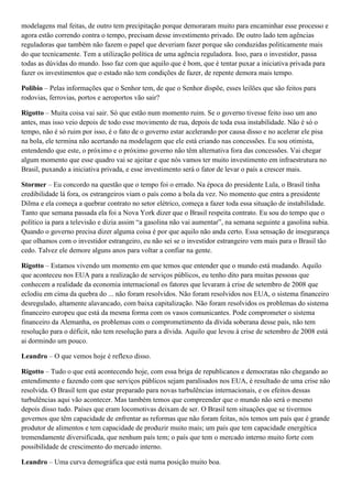 modelagens mal feitas, de outro tem precipitação porque demoraram muito para encaminhar esse processo e
agora estão correndo contra o tempo, precisam desse investimento privado. De outro lado tem agências
reguladoras que também não fazem o papel que deveriam fazer porque são conduzidas politicamente mais
do que tecnicamente. Tem a utilização política de uma agência reguladora. Isso, para o investidor, passa
todas as dúvidas do mundo. Isso faz com que aquilo que é bom, que é tentar puxar a iniciativa privada para
fazer os investimentos que o estado não tem condições de fazer, de repente demora mais tempo.
Polibio – Pelas informações que o Senhor tem, de que o Senhor dispõe, esses leilões que são feitos para
rodovias, ferrovias, portos e aeroportos vão sair?
Rigotto – Muita coisa vai sair. Só que estão num momento ruim. Se o governo tivesse feito isso um ano
antes, mas isso veio depois de todo esse movimento de rua, depois de toda essa instabilidade. Não é só o
tempo, não é só ruim por isso, é o fato de o governo estar acelerando por causa disso e no acelerar ele pisa
na bola, ele termina não acertando na modelagem que ele está criando nas concessões. Eu sou otimista,
entendendo que este, o próximo e o próximo governo não têm alternativa fora das concessões. Vai chegar
algum momento que esse quadro vai se ajeitar e que nós vamos ter muito investimento em infraestrutura no
Brasil, puxando a iniciativa privada, e esse investimento será o fator de levar o país a crescer mais.
Stormer – Eu concordo na questão que o tempo foi o errado. Na época do presidente Lula, o Brasil tinha
credibilidade lá fora, os estrangeiros viam o país como a bola da vez. No momento que entra a presidente
Dilma e ela começa a quebrar contrato no setor elétrico, começa a fazer toda essa situação de instabilidade.
Tanto que semana passada ela foi a Nova York dizer que o Brasil respeita contrato. Eu sou do tempo que o
político ia para a televisão e dizia assim “a gasolina não vai aumentar”, na semana seguinte a gasolina subia.
Quando o governo precisa dizer alguma coisa é por que aquilo não anda certo. Essa sensação de insegurança
que olhamos com o investidor estrangeiro, eu não sei se o investidor estrangeiro vem mais para o Brasil tão
cedo. Talvez ele demore alguns anos para voltar a confiar na gente.
Rigotto – Estamos vivendo um momento em que temos que entender que o mundo está mudando. Aquilo
que aconteceu nos EUA para a realização de serviços públicos, eu tenho dito para muitas pessoas que
conhecem a realidade da economia internacional os fatores que levaram à crise de setembro de 2008 que
eclodiu em cima da quebra do ... não foram resolvidos. Não foram resolvidos nos EUA, o sistema financeiro
desregulado, altamente alavancado, com baixa capitalização. Não foram resolvidos os problemas do sistema
financeiro europeu que está da mesma forma com os vasos comunicantes. Pode comprometer o sistema
financeiro da Alemanha, os problemas com o comprometimento da dívida soberana desse país, não tem
resolução para o déficit, não tem resolução para a dívida. Aquilo que levou à crise de setembro de 2008 está
ai dormindo um pouco.
Leandro – O que vemos hoje é reflexo disso.
Rigotto – Tudo o que está acontecendo hoje, com essa briga de republicanos e democratas não chegando ao
entendimento e fazendo com que serviços públicos sejam paralisados nos EUA, é resultado de uma crise não
resolvida. O Brasil tem que estar preparado para novas turbulências internacionais, e os efeitos dessas
turbulências aqui vão acontecer. Mas também temos que compreender que o mundo não será o mesmo
depois disso tudo. Países que eram locomotivas deixam de ser. O Brasil tem situações que se tivermos
governos que têm capacidade de enfrentar as reformas que não foram feitas, nós temos um país que é grande
produtor de alimentos e tem capacidade de produzir muito mais; um país que tem capacidade energética
tremendamente diversificada, que nenhum país tem; o país que tem o mercado interno muito forte com
possibilidade de crescimento do mercado interno.
Leandro – Uma curva demográfica que está numa posição muito boa.

 