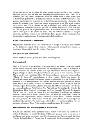 Na verdade, depois que deixei de dar aulas, quando encontro e esbarro com ex-aluno,
ex-aluna, que não vejo há anos, eles não perguntam pelo colégio, mas “como vai a
academia, está viva ainda?”. Interessante é que eles tinham pavor na época. Sabe o que
é discursar em público? Não é fácil para qualquer um, treme-se feito vara verde. Mas
passado aquele episódio, o retorno que o aluno tem, seu crescimento, estimulado pela
crítica dos colegas, pelos elogios, ou mesmo algum reparo a sua fala, a sua postura,
veem aquela experiência refletida na vida profissional, um político, advogado, ou
qualquer outro profissional que tenha que falar em público. Hoje em dia é difícil escapar
de falar em público. Aí o agradecimento vem. A academia marcou a cidade, eu me
arrisco dizer que não há similar no Brasil. Não há nenhuma academia de colégio
secundário que tenha perdurado por tanto tempo. Tanto que ela refletiu e outras escolas
tentaram fazer academias, mas de curta duração, não foram longe.
Como o jornalismo entra na tua vida?
O jornalismo entrou na minha vida como válvula de escape. Já disse que tinha voltado
do Rio de Janeiro, forçado não é a palavra. Tinha um grande amor pelo meu pai, mas a
morte dele foi de me ferir e me fez obrigar a ficar aqui.
Por que te obrigou a ficar aqui?
Minha mãe ficou sozinha, já com duas irmãs, elas eram jovens.
E o jornalismo?
No Rio de Janeiro, já em Curitiba, eu era apaixonado por jornais. Acho que isso já
estava prenunciando um futuro professor e um futuro jornalista. No Rio de Janeiro, o
Jornal do Brasil era a minha paixão, que hoje infelizmente não está mais impresso.
Peguei o tempo da Última Hora, Samuel Wainer, uma época de bons cronistas, Antônio
Maria, que é o meu cronista predileto. Ele é mais conhecido como compositor popular,
“Manhã de Carnaval”, pernambucano e virou carioca. Tenho uns pontos de
identificação com o Antônio Maria nesse sentido. Apaixonar-se pelo Rio de Janeiro não
sendo de lá. Ele pernambucano e eu catarina. Também nunca ter pensado em lançar
livro. Paixão era o jornal, e ele só foi impresso, digamos assim, os textos dele, as
crônicas, depois da sua morte. A família estava em dificuldades financeiras, e o Vinicius
de Moraes, Ivan Lessa, Paulo Francis, José Aparecido de Oliveira (que foi Ministro da
Educação do Jânio Quadros) organizaram um livro chamado “O Jornal de Antônio
Maria”, que era o nome da coluna dele nos Associados. Escolheram as melhores
crônicas, e assim que eu soube, ganhei o livro, não sabia que tinha saído. Depois foi
uma estudante de jornalismo, lançou “Com vocês Antônio Maria”. Na base, no fundo
no fundo, a maioria dos textos está no “Jornal de Antônio Maria”. Eu mandava para as
minhas irmãs, recortava. Por exemplo, no Última Hora você abria uma página e era só
cronistas, o Stanislaw Ponte Preta, em cima, ladeado por gente de primeira.
Que também foi uma influência para ti, o Sérgio Porto...
Sim, foi uma influência muito grande na base do humor. Maravilhoso ele. Dizem que o
crítico de literatura é o escritor frustrado. O Stanislaw escrevia muito sobre música e
malhava o mau gosto imperante, mas ele foi uma exceção. Assinou aquele fabuloso
“Samba do Crioulo Doido”. É um primor de humorismo! Ali ele mistura a história toda.

 