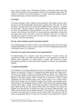 para o jornal A Nação, com o fechamento da Ronda, e assinou por muitos anos uma
coluna chamada Bunker. Estava gozando da cidade, ali do esconderijo tipo nazista. Ele
criticava os políticos com muita elegância, e o Paulo influenciou também. Resolvi
mandar aquele artigo, a timidez ainda estava imperando.
Um artigo?
Um artigo criticando a rádio. Falando do mau jornalismo. Não lembro agora do título
que dei. Aí, eu todo entusiasmado, cheguei para a mamãe e disse, “Oh, mãe, vou estrear
em jornal” “Em qual jornal você vai escrever?” (risos) “Ronda” “Pasquim!” – pasquim
no mal sentido. “De jeito nenhum!” Eu não podia assinar, a única forma de enganá-la
era botar um pseudônimo. Qual pseudônimo vou criar? Ou fico nos nomes mais
comuns, José de Souza, João da Silva, ou vou por algo mais estrambótico. Lembrei de
um amigo meu, no Rio, que tinha o nome de Tessaleno. Então saiu. A coluna era
assinada, por incentivo do jornal. Saiu em cima, até bem exagerado, alto e grande,
“Tessaleno”. Gervásio não aparecia.
Ou seja, viraste colunista a partir da primeira matéria?
Já me transformaram em colunista. Bom, e esse jornal, Ronda, apesar de ter uma seção
chamada Ronda Militar na capa, noticiário sobre o 23º BI, foi empastelado pelo quartel,
e criticando, inclusive, os comunistas.
Fala sobre isso, então. Como aconteceu esse empastelamento?
O empastelamento foi o seguinte, coisa bem provinciana. O jornal criticou um
engenheiro do DER7, que tinha pretensão política, e esse engenheiro era irmão do
coronel, gente importante. O coronel pediu a cabeça, não interessa se estava
perseguindo comunista, se tinha uma coluna elogiando os militares, era empastelado,
fechado.
A redação foi destruída?
Foi só fechada. E as mesmas máquinas de escrever e de composição... peguei essas três
espécies de impressão. A Ronda e a Vanguarda eram ainda tipo por tipo. Pegava um A
da letra A na caixinha e colocava na caixinha, parafusava. Depois veio a linha direta,
que é a linotipo. Depois o offset, peguei os três tipos. Comecei com o mais antigo, mais
primário, mais difícil, digamos assim. O Nagib não se conformou e lançou o jornal
Vanguarda, que durou bastante tempo, com o mesmo diretor, com o mesmo editorchefe, Paulo Jacques. Era um jornal de coragem. Por exemplo, uma manchete assim:
“Ingo Hering é visto entregando cheque ao PTB”. Tinha anúncio da Companhia Hering,
ele nem queria saber, o Nagib. O fato tinha acontecido, o Ingo Hering era da UDN,
queria apoio do PTB, que era aliado do PSD, então, teria entregue esse cheque, foi
flagrado ali na Rua Quinze. No mesmo dia o Ingo, com aquele sotaque peculiar, “Seu
Nagib, a partir da hoje, anúncio Hering cancelado” “Eu já esperava!”. Nesse tempo que
eu estava escrevendo para os jornais, já estava dando aulas. Para dizer que não fui
vítima de perseguição injusta, vai entrar em cena agora no meu depoimento o famoso

7

Departamento de Estradas de Rodagem (DER). (N. de VFC).

 