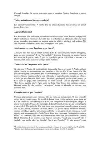 Coronel Brandão. Eu estava uma noite com o jornalista Norton Azambuja e outros
amigos...
Tinhas amizade com Norton Azambuja?
Foi amizade fundamental. A morte dele me abalou bastante. Nós tivemos um jornal
juntos, Entrevista.
Aqui em Blumenau?
Em Blumenau. Nós estávamos jantando em um restaurante Chinês, famoso, sempre está
cheio, na frente da Flamingo8. Levantei para ir ao banheiro, e o Brandão estava na outra
mesa, tomando o seu uísque, ele gostava muito de whisky, não fazia mal nenhum. No
que fui passar, ele botou a perna para eu tropeçar, mas pulei.
Ainda assinavas como Tessaleno nessa época?
Acho que não, mas eles já tinham a minha ficha. Só ouvi ele dizer, “muito inteligente,
pena que seja comunista”. E eu, “Barbaridade!” Senti que de repente ele mudou. Nunca
me ameaçou de prisão, nada. É que ele descobriu que os dois filhos, a menina e o
menino, eram meus alunos no Colégio Santo Antônio.
Tu escreves no Vanguarda nessa época?
Já estava no A Nação. Já tinha saído do Vanguarda. Estava no jornal A Nação, coluna
diária. Um dia, era aniversário de uma jornalista já falecida, Ula Weiss, famosa Ula. Ela
me convidou para o aniversário dela no clube Olímpico, Alameda Rio Branco, onde eu
morava. No que eu entro, esbarro com o Brandão já meio alto, tinha tomado uns whisky
a mais, que me abraçou e disse assim, “Gervásio, queria pedir perdão pra ti, porque eu
fui a favor do golpe, mas secretamente era João Goulart”. Dei um empurrão e disse,
“Por favor, mentira não!”. Nem entrei na festa. Mas depois nos tornamos amigos.
Gostava muito de cão também, “cachorreiro” como eu. Quando ele morreu, nos
dávamos bem.
Escrevias sobre o que, Gervásio?
Comecei praticamente com crônicas, falei do rádio, da notícia ruim. O meu segundo
artigo que repercutiu muito. Eu era fã da Bossa Nova e tinha assistido a um show no
Rio de Janeiro do Luiz Henrique da Rosa, um compositor de Florianópolis, chegou a
gravar nos Estados Unidos, foi namorado da Liza Minnelli, trouxe a Liza Minnelli para
o carnaval de Florianópolis. Um boa pinta, bom compositor, mas ele gravou o samba
que era do Zininho9, chama-se “Se amor é Isso”. Ele gravou e tirou o nome do Zininho,
assinou sozinho, e aquilo é apropriação indébita. Fiz um carnaval em cima disso. Logo
depois, uma semana depois, a Neide Maria Rosa, uma cantora de Florianópolis, cantava
muito Luiz Henrique, veio com o Zininho dar um show aqui, em uma boate no Grande
Hotel Blumenau. E os conheci. Eles ficaram chocados, “Você teve coragem? Não é
verdade, esse samba não é do Zininho? Não é seu, Zininho?” “É, sabe como é”, mas
8
9

Tradicional casa comercial de Blumenau, especializada em roupa de cama, mesa e banho. (N. de VFC).
Cláudio Alvim Barbosa, compositor popularmente conhecido por Zininho. (N. de VFC).

 