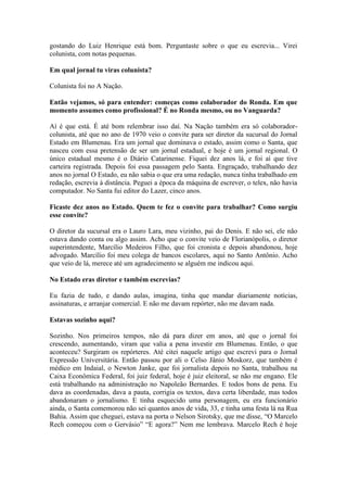 gostando do Luiz Henrique está bom. Perguntaste sobre o que eu escrevia... Virei
colunista, com notas pequenas.
Em qual jornal tu viras colunista?
Colunista foi no A Nação.
Então vejamos, só para entender: começas como colaborador do Ronda. Em que
momento assumes como profissional? É no Ronda mesmo, ou no Vanguarda?
Aí é que está. É até bom relembrar isso daí. Na Nação também era só colaboradorcolunista, até que no ano de 1970 veio o convite para ser diretor da sucursal do Jornal
Estado em Blumenau. Era um jornal que dominava o estado, assim como o Santa, que
nasceu com essa pretensão de ser um jornal estadual, e hoje é um jornal regional. O
único estadual mesmo é o Diário Catarinense. Fiquei dez anos lá, e foi aí que tive
carteira registrada. Depois foi essa passagem pelo Santa. Engraçado, trabalhando dez
anos no jornal O Estado, eu não sabia o que era uma redação, nunca tinha trabalhado em
redação, escrevia à distância. Peguei a época da máquina de escrever, o telex, não havia
computador. No Santa fui editor do Lazer, cinco anos.
Ficaste dez anos no Estado. Quem te fez o convite para trabalhar? Como surgiu
esse convite?
O diretor da sucursal era o Lauro Lara, meu vizinho, pai do Denis. E não sei, ele não
estava dando conta ou algo assim. Acho que o convite veio de Florianópolis, o diretor
superintendente, Marcílio Medeiros Filho, que foi cronista e depois abandonou, hoje
advogado. Marcílio foi meu colega de bancos escolares, aqui no Santo Antônio. Acho
que veio de lá, merece até um agradecimento se alguém me indicou aqui.
No Estado eras diretor e também escrevias?
Eu fazia de tudo, e dando aulas, imagina, tinha que mandar diariamente notícias,
assinaturas, e arranjar comercial. E não me davam repórter, não me davam nada.
Estavas sozinho aqui?
Sozinho. Nos primeiros tempos, não dá para dizer em anos, até que o jornal foi
crescendo, aumentando, viram que valia a pena investir em Blumenau. Então, o que
aconteceu? Surgiram os repórteres. Até citei naquele artigo que escrevi para o Jornal
Expressão Universitária. Então passou por ali o Celso Jânio Moskorz, que também é
médico em Indaial, o Newton Janke, que foi jornalista depois no Santa, trabalhou na
Caixa Econômica Federal, foi juiz federal, hoje é juiz eleitoral, se não me engano. Ele
está trabalhando na administração no Napoleão Bernardes. E todos bons de pena. Eu
dava as coordenadas, dava a pauta, corrigia os textos, dava certa liberdade, mas todos
abandonaram o jornalismo. E tinha esquecido uma personagem, eu era funcionário
ainda, o Santa comemorou não sei quantos anos de vida, 33, e tinha uma festa lá na Rua
Bahia. Assim que cheguei, estava na porta o Nelson Sirotsky, que me disse, “O Marcelo
Rech começou com o Gervásio” “E agora?” Nem me lembrava. Marcelo Rech é hoje

 