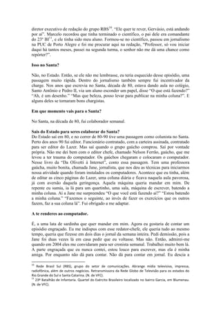 diretor executivo de redação do grupo RBS10. “Ele quer te rever, Gervásio, está andando
por aí”. Marcelo recordou que tinha terminado o científico, o pai dele era comandante
do 23º BI11, e ele tinha sido meu aluno. Formou-se no científico, passou em jornalismo
na PUC de Porto Alegre e foi me procurar aqui na redação, “Professor, só vou iniciar
daqui há tantos meses, passei na segunda turma, o senhor não me dá uma chance como
repórter?”.
Isso no Santa?
Não, no Estado. Então, se ele não me lembrasse, eu teria esquecido desse episódio, uma
passagem muito rápida. Dentro do jornalismo também sempre fui incentivador da
charge. Nos anos que escrevia no Santa, década de 80, estava dando aula no colégio,
Santo Antônio e Pedro II, via um aluno esconder um papel, disse “O que está fazendo?”
“Ah, é um desenho.” “Mas que beleza, posso levar para publicar na minha coluna?”. E
alguns deles se tornaram bons chargistas.
Em que momento vais para o Santa?
No Santa, na década de 80, fui colaborador semanal.
Sais do Estado para seres colaborar do Santa?
Do Estado saí em 80, e no correr de 80-90 tive uma passagem como colunista no Santa.
Perto dos anos 90 fui editor. Funcionário contratado, com a carteira assinada, contratado
para ser editor do Lazer. Mas saí quando o grupo gaúcho comprou. Saí por vontade
própria. Não me dei bem com o editor chefe, chamado Nelson Ferrão, gaúcho, que me
levou a ter trauma do computador. Os gaúchos chegaram e colocaram o computador.
Nesse livro da “Da Olivetti à Internet”, conto essa passagem. Tem uma professora
gaúcha, muito bonita, chamada Jane, jornalista, que nos deu as técnicas para iniciarmos
nossa atividade quando foram instalados os computadores. Acontece que eu tinha, além
de editar as cinco páginas do Lazer, uma coluna diária e ficava naquela aula pavorosa,
já com aversão daquela geringonça. Aquela máquina queria mandar em mim. De
repente eu sumia, ia lá para um quartinho, uma sala, máquina de escrever, batendo a
minha coluna. Aí a Jane me surpreendeu “O que você está fazendo aí?” “Estou batendo
a minha coluna.” “Fazemos o seguinte, ao invés de fazer os exercícios que os outros
fazem, faz a sua coluna lá”. Fui obrigado a me adaptar.
A te renderes ao computador.
É, a uma lata de sardinha que quer mandar em mim. Agora eu gostaria de contar um
episódio engraçado. Eu me indispus com esse redator-chefe, ele queria tudo ao mesmo
tempo, queria que fizesse em dois dias o jornal da semana inteira. Pedi demissão, pois a
Jane foi duas vezes lá em casa pedir que eu voltasse. Mas não. Então, admirei-me
quando em 2004 eles me convidaram para ser cronista semanal. Trabalhei muito bem lá.
A parte engraçada que eu nunca contei, estou louco para escrever, mas ela é minha
amiga. Por enquanto não dá para contar. Não dá para contar em jornal. Eu descia a
10

Rede Brasil Sul (RBS), grupo do setor de comunicações. Abrange mídia televisiva, impressa,
radiofônica, além de outros negócios. Retransmissora da Rede Globo de Televisão para os estados do
Rio Grande do Sul e Santa Catarina. (N. de VFC).
11
23º Batalhão de Infantaria. Quartel do Exército Brasileiro localizado no bairro Garcia, em Blumenau.
(N. de VFC).

 