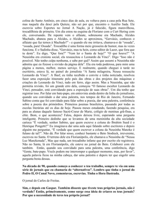 colina do Santo Antônio, em cinco dias de aula, eu voltava para a casa pela Rua Sete,
mas naquele dia desci pela Quinze, não sei por que, encontro o Aurélio Sada. Ele
escrevia sobre Esportes no Jornal A Nação, já é falecido, figura maravilhosa,
trocadilhista de primeira. Um dia estou na esquina da Floriano com a Curt Hering com
ele, conversando. De repente vem o alfaiate, sobrenome era Machado, Alcides
Machado, abanou para o Alcides, o Alcides se aproximou, “Gervásio, conheces o
alfaiate que faz ternos à Machado?” - e quando ele me irritava, chamava-o de “ossada”,
“ossada, para! Ossada”. Trocadilho é uma forma meio grosseira de humor, mas às vezes
funciona. E o Sadinha disse, “Gervásio, mas tu hein, como editor de Lazer, que fora que
tu deste”. Eu digo, “Que fora?” “Vem ler o Santa de hoje!” “O que houve?” “A
Neusinha era cronista social, ela ressuscitou o Leonardo da Vinci”. Digo “Isso não é
possível. Não tenho culpa nenhuma, e sabe por quê? Assim que assumi a Neusinha não
admitiu que eu fizesse a revisão da página dela”. Ela era toda poderosa, para mim uma
página a menos, melhor, menos serviço. E realmente, quando cheguei à tarde no
escritório, estava lá, no painel do jornalista “A Santa milagreira, Neusa ressuscita
Leonardo da Vinci”. A Basf, eu tinha recebido o convite e tinha noticiado, resolveu
fazer uma exposição itinerante pelo país das obras e dos projetos das máquinas e
criações do Leonardo da Vinci, tudo em ferro, algo assim. Mas a Neusinha, que não
permitia revisão, foi um grande erro dela, começou “O famoso escultor Leonardo da
Vinci, pensador, está convidando para a exposição de suas obras”. Um dia tenho que
registrar isso. Por falar em bate-papo, em entrevista ainda dentro da linha do jornalismo,
quando sou convidado a dar uma palestra, nos tempos de Rio de Janeiro, Fernando
Sabino conta que foi convidado para falar sobre a poesia, dar uma palestra, conferência
sobre a poesia dos primórdios. Primeiros poemas brasileiros, passando por todas as
escolas literárias até os dias de hoje. Passou meses estudando, fazendo pesquisa, era
para as alunas daquele famoso Sacré-Coeur de Marie, colégio de meninas grã-finas, a
elite. Bom, o que aconteceu? Falou, depois deixou livre, esperando uma pergunta
inteligente. Primeiro dedinho que se levantou de uma menininha da alta sociedade
carioca “É verdade, senhor Sabino, que quem escreve a coluna do Ibrahim Sued é o
Henrique Pongetti?” Eu imaginava dar uma aula aqui falando sobre escritores e depois
alguém me perguntar, “É verdade que quem escrever a coluna da Neusinha Manzke é
fulano de tal?”. Não dá. Por falar nisso, conheci bastante o Beto Stodieck, irreverente,
escreveu no Santa. O terreno dele era Florianópolis, ele chamava a Neusinha de “Neusa
Luz Manzkenada”, Mas que nada, um trocadinho infame que por escrito ele registrava.
Não no Santa, lá em Florianópolis, ele esteve no jornal do Beto. Colaborei com ele
também. Então, quando sou convidado para uma palestra, uma conferência, digo
“Gente, bate-papo. Vocês podem me interromper a qualquer momento, mas, por favor”,
aquela palavra ficou na minha cabeça, dar uma palestra e depois ter que engolir uma
pergunta besta dessas.
Na década de 90, quando começo a conhecer o teu trabalho, sempre te via em uma
série de jornais que eu chamaria de “alternativos”. Lembro que tinha o jornal do
Pedro II, O Canal Novo, comentavas, escrevias. Tinha o Hora Ilustrada.
O jornal do Carlos de Freitas.
Sim, e depois em Gaspar. Também disseste que tiveste teus próprios jornais, não é
verdade? Então, primeiramente, como surge essa ideia de criares os teus jornais?
Por que a necessidade de teres teu próprio jornal?

 