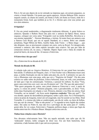 Pois é, foi um ano depois de eu ter estreado na imprensa aqui, em jornais pequenos, eu
criaria o Jornal Opinião. Um poeta que queria aparecer, Alroino Baltazar Eble, morava
naquele castelo, eu chamo de castelo, em frente à Furb, em frente ao Giassi, onde foi o
restaurante Gruta Azul, que também já se foi. E o Alroino quis criar esse jornal, que
teve dois números.
O Opinião?
É. Era um jornal moderninho, a diagramação totalmente diferente. A gente bolava os
anúncios. Quando o Rubens Heusi deu para nós o anúncio da Óptica Heusi, nunca
esqueço, coloquei um verso antes “Fotografei você na minha Rolleiflex. Revelou-se a
sua enorme ingratidão” – Newton Mendonça, o letrista. Só tentei fazer um anúncio com
a famosa Casa Royal, que era só aquele Standard, só a marca. Bolei um citando
jornalistas, Nagel Milton de Melo, Aurélio Sada, João Vieira – o Mano Jango – , que
não dirigiam, mas se precisassem comprar um carro, seria na Royal. Foi desaprovado,
cortaram o anúncio, não tinha espírito inovador nem criativo. Sei que por falta de
comerciais morreu ali, na casca, o Opinião. Depois fiquei com a fama de criador de
jornal de bairro, de mesa de bar. Aí nasceu o Entrevista.
O Entrevista é de que ano?
Ah, o Entrevista foi na década de 80, 85.
Metade da década de 80.
A coleção toda está no Arquivo Histórico. O Entrevista foi um jornal bem inovador,
bem doido. É influência do Pasquim, claro. A Vera Fischer veio a Blumenau trazer uma
peça, a minha frustração era não ter dado aula para ela, era fã. A primeira vez que ela
veio a Blumenau com uma peça, acho que era a “Negócios de Estado”. Ela deu uma
coletiva no salão nobre da prefeitura. Estava belíssima, loura, no sofá, com jornalistas
de tudo que é tipo de comunicação. Terminou, o pessoal foi embora. Eu disse “Vera,
quero uma entrevista com você, sou seu fã número um”. Ela “Por que não aproveitou”.
“Não quero perguntas de outros, meu jornal chama-se Entrevista e você, a partir de
agora, é a musa do jornal.” Primeira pergunta, com o gravadorzinho, eu disse “Vera,
tenho duas frustrações em relação a você. Primeira, detestei o teu filme de estreia, Sinal
Vermelho, saí na metade”, ela ficou assim (expressa confusão) “Mas por quê?”, “Eu
sou alemão, apesar de descendência portuguesa, tenho a pele clara. Fui a Florianópolis,
estava na praia da Joaquina, tomei um sol exagerado, mas fui assistir ao teu filme, Sinal
Vermelho. E o cinema não tinha ar condicionado, um dia de verão, eu cheio de bolhas,
tive que sair do cinema.” “Mas tu não presta”; e “A segunda tu teres fugido das minhas
mãos. Dei aulas no Pedro II, mas não tive o privilégio de dar aulas para ti”. Enfim,
gostei dela, fui ver a peça. Entrevistei o Taiguara, políticos daqui, o único que fugiu da
minha entrevista foi o Horácio Braun. Marquei entrevista com ele.
Tinhas boas relações com o Horácio?
Nos dávamos relativamente bem. Não era aquela amizade, mas acho que ele foi
‘endeusado’ demais, tenho coragem de dizer isso. Era um bom humorista, bom
cartunista, o lado humano dele é que cativou as pessoas.

 