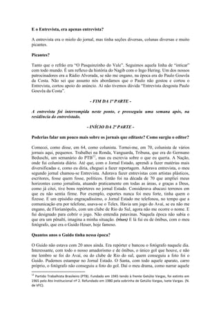 E o Entrevista, era apenas entrevista?
A entrevista era o miolo do jornal, mas tinha seções diversas, colunas diversas e muito
picantes.
Picantes?
Tanto que o refrão era “O Pasquinzinho do Vale”. Seguimos aquela linha de “inticar”
com todo mundo. É um reflexo da história do Nagib com o Ingo Hering. Um dos nossos
patrocinadores era a Rádio Alvorada, se não me engano, na época era do Paulo Gouvêa
da Costa. Não sei que assunto nós abordamos que o Paulo não gostou e cortou o
Entrevista, cortou apoio do anúncio. Aí não tivemos dúvida “Entrevista desgosta Paulo
Gouvêa da Costa”.
- FIM DA 1ª PARTE A entrevista foi interrompida neste ponto, e prosseguiu uma semana após, na
residência do entrevistado.
- INÍCIO DA 2ª PARTE Poderias falar um pouco mais sobre os jornais que editaste? Como surgiu o editor?
Comecei, como disse, em 64, como colunista. Tornei-me, em 70, colunista de vários
jornais aqui, pequenos. Trabalhei na Ronda, Vanguarda, Tribuna, que era do Germano
Beduschi, um semanário do PTB12, mas eu escrevia sobre o que eu queria. A Nação,
onde fui colunista diário. Até que, com o Jornal Estado, aprendi a fazer matérias mais
diversificadas e, como eu diria, cheguei a fazer reportagem. Adorava entrevista, o meu
segundo jornal chamou-se Entrevista. Adorava fazer entrevistas com artistas plásticos,
escritores, fosse quem fosse, políticos. Então foi na década de 70 que ampliei meus
horizontes como jornalista, atuando praticamente em todas as áreas, e graças a Deus,
como já citei, tive bons repórteres no jornal Estado. Considerava abacaxi terrenos em
que eu não sentia firme. Por exemplo, esportes nunca foi meu forte, tinha quem o
fizesse. E um episódio engraçadíssimo, o Jornal Estado me telefonou, no tempo que a
comunicação era por telefone, usava-se o Telex. Havia um jogo do Avaí, se eu não me
engano, de Florianópolis, com um clube de Rio do Sul, agora não me ocorre o nome. E
fui designado para cobrir o jogo. Não entendia patavinas. Naquela época não sabia o
que era um pênalti, imagina a minha situação. (risos) E lá fui eu de ônibus, com o meu
fotógrafo, que era o Guido Heuer, hoje famoso.
Quantos anos o Guido tinha nessa época?
O Guido não estava com 20 anos ainda. Era repórter e bancou o fotógrafo naquele dia.
Interessante, com todo o nosso amadorismo e de ônibus, o único gol que houve, e não
me lembro se foi do Avaí, ou do clube de Rio do sul, quem conseguiu a foto foi o
Guido. Pudemos estampar no Jornal Estado. O Santa, com todo aquele aparato, carro
próprio, o fotógrafo não conseguiu a foto do gol. Daí o meu drama, como narrar aquele
12

Partido Trabalhista Brasileiro (PTB). Fundado em 1945 tendo à frente Getúlio Vargas, foi extinto em
1965 pelo Ato Institucional nº 2. Refundado em 1980 pela sobrinha de Getúlio Vargas, Ivete Vargas. (N.
de VFC).

 