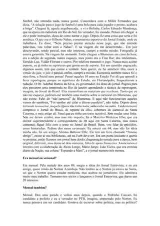 futebol, não entendia nada, nunca gostei. Concordava com o Millôr Fernandes que
dizia, “A solução para o jogo de futebol é uma bola para cada jogador e pronto, acabava
a briga”. Cheguei lá, aquela arquibancada, e vi o Bolinha, Carlos Eduardo Mendonça,
que na época era radialista em Rio do Sul, foi vereador, foi cassado. Pensei em chegar a
ele e pedir instruções, dicas de como narrar o jogo. Depois fiz uma coisa que seria e foi
antiética. O juiz era o Gilberto Nahas, comentarista esportivo do Jornal Estado, onde eu
trabalhava. Eu disse, “Nem preciso prestar atenção nesse jogo, que não entendo
patavinas, vou voltar com o Nahas”. E na viagem ele me descrevendo... Um juiz
descrevendo, sendo parcial, mas não interessa, cumpri a minha missão. Fotografia já
estava garantida. Na viagem fui anotando. Então cheguei a Blumenau em cima da hora,
era a edição de segunda, nunca esqueço, meu ponto era o Cine Bar, dos intelectuais,
Geraldo Luz, Valdir Floriani e outros. Por telefone transmiti o jogo. Nunca mais aceitei
esporte, eu já tinha os repórteres que gostavam de esporte. Foi um episódio engraçado,
digamos assim, tem que contar a verdade. Sem querer, eu fui antiético. Ora, ouvir a
versão do juiz, o juiz é parcial, enfim, cumpri a missão. Economia também nunca foi o
meu forte, e Social nem pensar! Passei aqueles 10 anos no Estado. Foi ali que aprendi a
fazer reportagem, porque os repórteres do Estado, em Florianópolis, frequentavam a
redação. O Dr. Aderbal Ramos da Silva, ex-governador, foi dono do jornal. Pagava para
eles passarem uma temporada no Rio de janeiro aprendendo a técnica da reportagem,
imagina, no Jornal do Brasil. Eles transmitiam os materiais que recebiam. Tanto que eu
não me esqueço, pediram-me também uma matéria sobre o carnaval em Blumenau, que
não existe. Falei do “não-carnaval” de Blumenau. E aqui não funcionavam aqueles
versos do sambista, “Foi sambar até calar o último pandeiro”, não tinha. Depois disso
tentaram ressuscitar, naquela época não tinha nada, salãozinho ou outro. Evidentemente
comprava o Jornal do Brasil, de repente eu olho, cobertura do carnaval de Santa
Catarina, o meu artigo ali. Sinal que eu tinha um texto razoável. Sem mudar uma linha.
Não me deram crédito, mas isso não importa, foi o Marcílio Medeiros filho, que era
diretor superintendente e correspondente do JB aqui em Santa Catarina, mas nunca
comentei, fiquei feliz com o texto no Jornal do Brasil. Bom, vou falar de episódios,
umas historinhas. Pediste dos meus ex-jornais. Eu estreei em 64, mas não foi ideia
minha não, foi um amigo, Alroíno Baltazar Eble. Ele tem um livro chamado “Ameno
abrigo”, existe aí nas bibliotecas, até na Furb deve ter. Era um poeta iniciante e queria
se projetar, então fizemos um jornal bem doido, diagramação ousada para a época, bem
original, diferente, mas durou só dois números, falta de apoio financeiro. Anunciamos o
terceiro com a colaboração do Alceu Longo, Mário Jango, João Vieira, que era cronista
diário da Nação, sua coluna “Espiando a Maré”, e o jornal número três morreu.
Era mensal ou semanal?
Era mensal. Pela metade dos anos 80, surgiu a ideia do Jornal Entrevista, e eu era
amigo, quase irmão do Norton Azambuja. Não lembro se o Norton já estava no Santa,
sei que o Norton queria estudar medicina, mas acabou no jornalismo. Ele admirava
muito meu trabalho. Tornamo-nos sócios e lançamos o Jornal Entrevista, que durou uns
20 números.
Mensal também?
Mensal. Deu uma parada e voltou anos depois, quando o Pedrinho Cascaes foi
candidato a prefeito e eu a vereador no PTB, imagina, empurrado pelo Norton. Eu
nunca pensava em ser candidato. Gostava de escrever sobre política, mas eu político?

 
