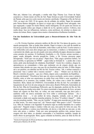 Meu pai, Ademar Luz, advogado, e minha mãe Elga Thieme Luz. Eram de Itajaí,
casaram-se e foram morar em Rio do Sul. Papai formou-se pela Universidade Federal
do Paraná, acho que teve certo receio em iniciar a profissão. Chegaram a Rio do Sul em
1941, eu nasci em 1942, 25 de agosto, dia do soldado, do militar. Papai foi nomeado
pelo Nereu Ramos delegado, na época se exigia que o delegado fosse advogado. mas
que engraçado, o papai foi muito liberal, muito inteligente, foi ele quem me iniciou na
literatura quando achou que chegou a idade de eu ler, apontou autores. Cobrava, mas
soube dosar. Isso me influenciou, inclusive, como professor, de orientar os alunos em
termos de leitura. Bom, o papai citava muito o farmacêutico Guilherme Gemballa...
Um dos fundadores da Universidade para o Desenvolvimento do Alto Vale do
Itajaí.
... e o Dr. Erwino Gaertner, primeiro médico de Rio do Sul. Era época da guerra, e era
aquela perseguição. Não se podia falar alemão. Papai ia tomar o seu café da manhã na
rua em que eu nasci, Rua Sete de Setembro, onde tinha o café da Ford. À noite tomava o
seu vinhozinho com esses dois amigos que eu mencionei, o médico e o farmacêutico. E
o promotor da cidade, que era até casado com uma sobrinha de papai, denunciou o papai
como protetor de nazistas. O Guilherme Gemballa e o Dr. Erwino seriam nazistas, e
papai, sendo delegado, deveria prendê-los. Então, o Dr. Erwino procurou papai
desesperado, “Acho que vou ser preso”. Papai disse, “Não, pega o primeiro ônibus, vai
para Curitiba, te apresenta no NPOR3 – papai tinha se formado lá – e podes dar o meu
nome, pede uma declaração de cidadania, brasilidade”. Assim fez o médico, chegou lá,
apresentou-se ao comandante e falou que realmente era de origem alemã, que era
costume falar alemão em casa, mas que ele era brasileiro antes de tudo. O filho chegou
até a ser prefeito, era tabelião em Rio do Sul. Erwino voltou, “Ah, o militar começou a
pressionar ‘mas o senhor não é mesmo nazista?’ – disse – ‘Ontem ouvi na Hora do
Brasil o ministro da guerra – que era o Dutra, depois seria o presidente da República –
em uma declaração”. Percebia-se bem que ele estava oscilando, assim como o próprio
Getúlio, entre se aliar aos americanos ou então ficar com Hitler e seus seguidores. O
comandante já se assustou. Era verdade. Enfim, ele voltou com o título de cidadão
brasileiro. Bom, falaste da UNIDAVI, Universidade de Rio do Sul. Fui convidado ao
lançamento de um livro de uma amiga de vários anos, Beatriz Pellizzetti, historiadora de
Rio do Sul, filha de Ermembergo Pellizzetti, que foi deputado, prefeito de Rio do Sul,
nome de praça na minha terra natal. Eu estava assistindo o lançamento do livro, saí para
fumar um cigarro na Rua Sete, ao voltar, em uma antessala, mas que dava para o
auditório onde ela estava assinando seu livro sobre a colonização italiana – ela é
especialista nisso – , vi um senhor de terno, elegante, sentado, com as mãos já
mostrando a idade com aquelas manchas próprias. Eu disse “O senhor é daqui?” – tinha
cara de jornalista metido. “Não, sou de Curitiba”. O papo teria morrido por aí não fosse
eu falar assim, “Eu nasci nessa rua”, ele “Nasceu aqui? Mas quem é você?” “Gervásio
Luz, filho do Ademar e da Elguinha! O primeiro tapa na minha bundinha foi o senhor
quem deu”. Naquele tempo o médico vinha em casa, meu parto foi feito em casa. Ele
chamou um público e contou essa historinha, ele devia a vida dele ao meu pai, se não
teria sido preso, o médico. Tudo por uma perseguição política tola, porque houve
exagero dos dois lados, os alemães extremados e os brasileiros também, usando de
muito abuso na perseguição. Bom, agora voltando na história, antes de falar de Rio do
3

Núcleo de Preparação de Oficiais da Reserva, órgão do Exército Brasileiro que tem o objetivo de formar
oficiais para a Reserva. (N. de VFC).

 