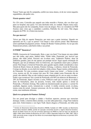 Nunca! Tanto que não fiz campanha, confiei nos meus alunos, só de me verem naqueles
segundinhos, não pedia voto.
Fizeste quantos votos?
Fiz 126 votos. Coincidiu que naquele ano tinha morrido o Norton, não vou dizer que
parei no hospital, mas quase. Foi uma desilusão total, na verdade. Depois nunca mais.
Mas para quem não fez campanha, foram votos de amigos. Nós e os vereadores do PTB
fizemos mais votos que o candidato a prefeito, Pedrinho fez mil votos. Não elegeu
ninguém do PTB. Aí o Entrevista morreu.
Por que morreu?
Talvez por falta de suporte financeiro, por mais que a gente insistisse. Quando me
aposentei em 92, o que eu pensei? Vou lançar o meu terceiro jornal. Mas Blumenau
estava apinhada de pequenos jornais. Tempo do Renato Vianna prefeito. Eu sei que eles
financiavam jornais, cada bairro tinha o seu jornal.
O PMDB13 financiava?
PMDB, Assessoria de Comunicação. Bom, o que vou fazer? Vou lançar em uma cidade
que não tenha, aqui perto. Indaial tinha, Timbó tinha, Pomerode, por incrível que
pareça, não tinha jornal. Procurei um ex-aluno meu, Valdemiro Pedrini, dono de
indústrias grandes, para ele dar apenas um pontapé inicial. Segui aquela orientação do
Pasquim, que nós já tínhamos feito no Entrevista, um expediente maior para o próprio
jornal. Para lançar o Jornal de Pomerode, para agradar aquela cidade considerada a mais
Alemã do Brasil, fomos de alemão, Pommer Zeitung, e embaixo, Jornal de Pomerode.
Comigo na direção, eu era chefe de redação e tinha coluna. Peguei muitos colaboradores
de Pomerode. Foi uma aventura, porque resolvi lançar esse jornal – o Norton já não
vivia, morreu em 88, foi começo dos anos 90. Uma cidade como Pomerode não ter
jornal, não admitia! Mas eu não conhecia quase ninguém por lá, um ou outro ex-aluno.
Então o que aconteceu? Sai o jornal de Pomerode com 80% de anúncios de Blumenau, e
20% de Pomerode, depois inverteu a coisa. Publicava tudo que era coisa de ex-aluno,
dono de borracharia, dono de pizzaria, livraria, todo mundo apoiou o Jornal de
Pomerode, o Pommer Zeitung. Mas acabei me desinteressando um pouco e o jornal foi
assaltado, digamos assim, tomaram-me o jornal. A minha cronista social, ex-aluna,
tomou conta do jornal. Ameacei processar, ela foi na minha casa chorando. Até hoje
existe, mas totalmente diferente.
Qual era a proposta do Pommer Zeitung?
Era um jornal para divulgar a cidade e focalizar aspectos, pessoas que mereciam
destaque. Então, a maioria falava alemão, e eu não sabia patavinas, o Ingo Penz traduzia
para mim. Entrevistamos o seu Egon Tiedt. Quem chegava a Pomerode, ele tinha uma
13

Partido do Movimento Democrático Brasileiro (PMDB), fundado em 1980. Sucedeu ao Movimento
Democrático Brasileiro (MDB), partido de oposição consentida durante o regime ditatorial brasileiro.
Renato de Mello Vianna foi uma das principais lideranças do PMDB no Vale do Itajaí nas décadas de
1980 e 1990. Eleito Prefeito de Blumenau em 1977 e 1993 e Deputado Federal em 1983, 1987, 1991 e
1999, exercendo ainda o cargo de Vice-Reitor da Universidade Regional de Blumenau no período 19741976. (N. de VFC).

 