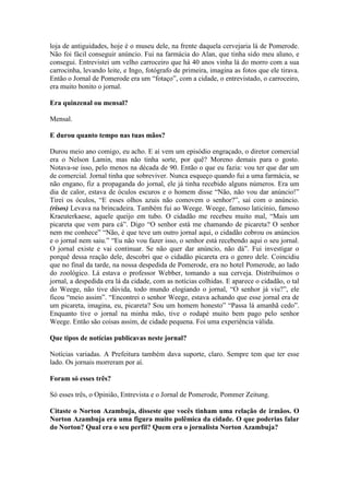 loja de antiguidades, hoje é o museu dele, na frente daquela cervejaria lá de Pomerode.
Não foi fácil conseguir anúncio. Fui na farmácia do Alan, que tinha sido meu aluno, e
consegui. Entrevistei um velho carroceiro que há 40 anos vinha lá do morro com a sua
carrocinha, levando leite, e Ingo, fotógrafo de primeira, imagina as fotos que ele tirava.
Então o Jornal de Pomerode era um “fotaço”, com a cidade, o entrevistado, o carroceiro,
era muito bonito o jornal.
Era quinzenal ou mensal?
Mensal.
E durou quanto tempo nas tuas mãos?
Durou meio ano comigo, eu acho. E aí vem um episódio engraçado, o diretor comercial
era o Nelson Lamin, mas não tinha sorte, por quê? Moreno demais para o gosto.
Notava-se isso, pelo menos na década de 90. Então o que eu fazia: vou ter que dar um
de comercial. Jornal tinha que sobreviver. Nunca esqueço quando fui a uma farmácia, se
não engano, fiz a propaganda do jornal, ele já tinha recebido alguns números. Era um
dia de calor, estava de óculos escuros e o homem disse “Não, não vou dar anúncio!”
Tirei os óculos, “E esses olhos azuis não comovem o senhor?”, saí com o anúncio.
(risos) Levava na brincadeira. Também fui ao Weege. Weege, famoso laticínio, famoso
Kraeuterkaese, aquele queijo em tubo. O cidadão me recebeu muito mal, “Mais um
picareta que vem para cá”. Digo “O senhor está me chamando de picareta? O senhor
nem me conhece” “Não, é que teve um outro jornal aqui, o cidadão cobrou os anúncios
e o jornal nem saiu.” “Eu não vou fazer isso, o senhor está recebendo aqui o seu jornal.
O jornal existe e vai continuar. Se não quer dar anúncio, não dá”. Fui investigar o
porquê dessa reação dele, descobri que o cidadão picareta era o genro dele. Coincidiu
que no final da tarde, na nossa despedida de Pomerode, era no hotel Pomerode, ao lado
do zoológico. Lá estava o professor Webber, tomando a sua cerveja. Distribuímos o
jornal, a despedida era lá da cidade, com as notícias colhidas. E aparece o cidadão, o tal
do Weege, não tive dúvida, todo mundo elogiando o jornal, “O senhor já viu?”, ele
ficou “meio assim”. “Encontrei o senhor Weege, estava achando que esse jornal era de
um picareta, imagina, eu, picareta? Sou um homem honesto” “Passa lá amanhã cedo”.
Enquanto tive o jornal na minha mão, tive o rodapé muito bem pago pelo senhor
Weege. Então são coisas assim, de cidade pequena. Foi uma experiência válida.
Que tipos de notícias publicavas neste jornal?
Notícias variadas. A Prefeitura também dava suporte, claro. Sempre tem que ter esse
lado. Os jornais morreram por aí.
Foram só esses três?
Só esses três, o Opinião, Entrevista e o Jornal de Pomerode, Pommer Zeitung.
Citaste o Norton Azambuja, disseste que vocês tinham uma relação de irmãos. O
Norton Azambuja era uma figura muito polêmica da cidade. O que poderias falar
do Norton? Qual era o seu perfil? Quem era o jornalista Norton Azambuja?

 