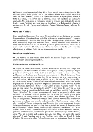 O Norton Azambuja era muito ferino. Sai da frente que ele não perdoava ninguém. Ele
teve uma guerra muito grande com o Luís Antônio Soares. Luís Antônio era editor
chefe do Jornal de Santa Catarina, e o Norton era colunista. Ele perseguia o Norton a
torto e a direita, e o Norton não se dobrava. Tenho um incidente que considero
engraçado. Nós estávamos no restaurante chinês, o primeiro que ainda existe, ali em
frente a casa Flamingo, em uma mesa de jornalistas, e o Luís Antônio chegou e
começaram a discutir. Ele ameaçando demitir o Norton. Sei que o Norton o chamou de
“Lubke”.
O que seria “Lubke”?
É um cidadão de Blumenau. Esse Lubke foi responsável por um desfalque em uma das
lojas principais. “Estou falando de um Lubke jardineiro, lá na Velha, famoso.” “Mas por
que me comparas?” “Por que você é um podador, vive podando a minha coluna”. Ele
tinha essas saídas magníficas. Então no fundo, o Luís o admirava, como admirava a
mim, embora ele tivesse, o Luís, recebido pauladas, principalmente do Entrevista, o
nosso prato preferido. Ele tinha uma coluna no Santa, Ponto de Vista, que nós
chamávamos de Vista do Ponto, e criou um personagem, o Negão.
Isso o Luís Antônio Soares?
O Luís Antônio, na sua coluna diária, botava na boca do Negão uma observação
qualquer sobre uma situação da cidade.
Ele intitulava o personagem de Negão?
De Negão. Aí não tivemos dúvida, racismo. Achamos um desenho, uma charge, um
acarapinhado, ele ficou uma fera. No Santa ele foi para o Aurélio, alegando que Negão
poderia ser afetivo, e não tinha nada com cor, eu sei que ele saiu-se mal. Nós
publicamos aquele charge com falas que caracterizam a cor dele. E Luís, certa feita,
espalhou, chegou aos meus ouvidos, isso ele não escreveu, não teve coragem, que eu
não era jornalista. “Gervásio não é jornalista, é crítico literário, só”. Não tive dúvidas,
foi o Pasquim de novo. O Fausto Wolff tinha publicado uma página inteira com aquele
linguajar solto do Pasquim, relacionou 50 pessoas, jornalistas, artistas famosos, dizendo
assim “Vinícius de Moraes é bicha” “Tônia Carrero é bicha” “Jaguar é bicha”, “só eu
que não sou bicha”. Mas que coisa. Eu digo “Vou me vingar do Luís”, eu não sou
jornalista. Peguei o expediente do Santa, onde ele trabalhava, comecei “Luís Antônio
Soares é jornalista”, fui pegando umas pessoas de comercial que eram jornalistas coisa
nenhuma. Fui botando todas as pessoas que eu achava que tinham pendor para
jornalismo e não eram jornalistas, no final coloquei “Luís Antônio é jornalista, só eu
que não sou jornalista”. Quem me conhecia sentia a ironia. Aí uma aluna minha veio
para mim, na saída de uma das aulas no Santo Antônio, “Professor, que pena, o senhor
não é jornalista.” “É, não sou, querida. Você leu muito bem o meu artigo, ao pé da letra.
Sabe como interpretar um texto”. (risos) Esse texto saiu em jornais de Brusque, Itajaí,
Gazeta de Gaspar, saiu em jornais daqui da cidade, pequenos. De repente o Luiz Carlos
Nemetz, outro ex-aluno – cada nome que eu citar vai sair ex-aluno. O Mauro Amorim,
jornalista de Florianópolis, quando vinha passar umas temporadas aqui na Oktoberfest,
dizia, “Não dá, Gervásio, cada esquina que para, para falar, é ex-aluno, não escapa
ninguém”. (risos) Acontece que o Luís Antônio, como editor do Jornal de Santa
Catarina, foi espiar o jornal da Furb, o Campus, que era impresso no Jornal de Santa

 