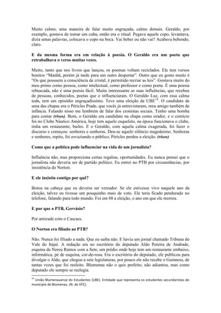 Muito calmo, uma maneira de falar muito engraçada, calmo demais. Geraldo, por
exemplo, gostava de tomar um cuba, então era o ritual. Pegava aquele copo, levantava,
dizia umas palavras, colocava o copo na boca. Vai beber ou não vai? Acabava bebendo,
claro.
E da mesma forma era em relação à poesia. O Geraldo era um poeta que
retrabalhava o verso muitas vezes.
Muito, tanto que nos livros que lançou, os poemas voltam reciclados. Ele tem versos
bonitos “Manhã, porém já tarde para um outro despertar”. Outro que eu gosto muito é
“Os que possuem a consciência de cristal, é permitido recriar as leis”. Gostava muito do
meu primo como pessoa, como intelectual, como professor e como poeta. É uma poesia
rebuscada, não é uma poesia fácil. Muito interessante as suas influências, que recebeu
de pessoas, conhecidos, poetas que o influenciaram. O Geraldo Luz, com essa calma
toda, tem um episódio engraçadíssimo. Teve uma eleição da UBE14. O candidato de
uma das chapas era o Péricles Prade, que vocês já entrevistaram, meu amigo também de
infância. Falando nisso me lembrem de falar dos cronistas sociais. Tenho uma bomba
para contar (risos). Bom, o Geraldo era candidato na chapa como orador, e o comício
foi no Clube Náutico América, hoje tem aquele esqueleto, na época funcionava o clube,
tinha um restaurante, bailes. E o Geraldo, com aquela calma exagerada, foi fazer o
discurso e começou: senhores e senhoras. Deu-se aquele silêncio magnânimo. Senhoras
e senhores, repito, foi esvaziando o público, Péricles perdeu a eleição. (risos)
Como que a política pode influenciar na vida de um jornalista?
Influência não, mas proporciona certas regalias, oportunidades. Eu nunca pensei que o
jornalista não deveria ser de partido político. Eu entrei no PTB por circunstâncias, por
insistência do Norton.
E ele insistiu contigo por quê?
Botou na cabeça que eu deveria ser vereador. Se ele estivesse vivo naquele ano da
eleição, talvez eu tivesse um pouquinho mais de voto. Ele teria ficado pendurado no
telefone, falando para todo mundo. Foi em 88 a eleição, o ano em que ele morreu.
E por que o PTB, Gervásio?
Por amizade com o Cascaes.
O Norton era filiado ao PTB?
Não. Nunca foi filiado a nada. Que eu saiba não. E havia um jornal chamado Tribuna do
Vale do Itajaí. A redação era no escritório do deputado Aldo Pereira de Andrade,
esquina da Nereu Ramos com a Sete, um prédio onde hoje tem um restaurante embaixo,
informática, pé de esquina, cor-de-rosa. Era o escritório do deputado, ele publicou para
divulgar o Aldo, que chegou a sete legislaturas, por pouco ele não recebe o Guinness, de
tantas vezes que foi reeleito. Blumenau não o quis prefeito, não adiantou, mas como
deputado ele sempre se reelegia.
14

União Blumenauense do Estudantes (UBE). Entidade que representa os estudantes secundaristas do
município de Blumenau. (N. de VFC).

 