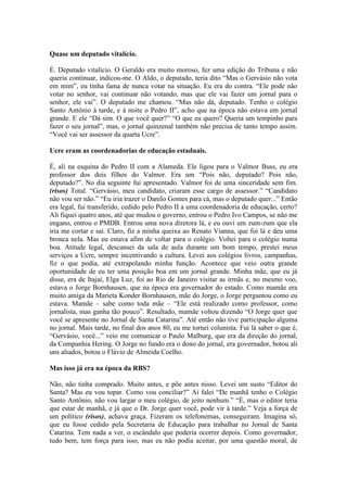 Quase um deputado vitalício.
É. Deputado vitalício. O Geraldo era muito moroso, fez uma edição do Tribuna e não
queria continuar, indicou-me. O Aldo, o deputado, teria dito “Mas o Gervásio não vota
em mim”, eu tinha fama de nunca votar na situação. Eu era do contra. “Ele pode não
votar no senhor, vai continuar não votando, mas que ele vai fazer um jornal para o
senhor, ele vai”. O deputado me chamou. “Mas não dá, deputado. Tenho o colégio
Santo Antônio à tarde, e à noite o Pedro II”, acho que na época não estava em jornal
grande. E ele “Dá sim. O que você quer?” “O que eu quero? Queria um tempinho para
fazer o seu jornal”, mas, o jornal quinzenal também não precisa de tanto tempo assim.
“Você vai ser assessor da quarta Ucre”.
Ucre eram as coordenadorias de educação estaduais.
É, ali na esquina do Pedro II com a Alameda. Ele ligou para o Valmor Buss, eu era
professor dos dois filhos do Valmor. Era um “Pois não, deputado? Pois não,
deputado?”. No dia seguinte fui apresentado. Valmor foi de uma sinceridade sem fim.
(risos) Total. “Gervásio, meu candidato, criaram esse cargo de assessor.” “Candidato
não vou ser não.” “Eu iria trazer o Danilo Gomes para cá, mas o deputado quer...” Então
era legal, fui transferido, cedido pelo Pedro II a uma coordenadoria de educação, certo?
Ali fiquei quatro anos, até que mudou o governo, entrou o Pedro Ivo Campos, se não me
engano, entrou o PMDB. Entrou uma nova diretora lá, e eu ouvi um zum-zum que ela
iria me cortar e saí. Claro, fiz a minha queixa ao Renato Vianna, que foi lá e deu uma
bronca nela. Mas eu estava afim de voltar para o colégio. Voltei para o colégio numa
boa. Atitude legal, descansei da sala de aula durante um bom tempo, prestei meus
serviços a Ucre, sempre incentivando a cultura. Levei aos colégios livros, campanhas,
fiz o que podia, até extrapolando minha função. Acontece que veio outra grande
oportunidade de eu ter uma posição boa em um jornal grande. Minha mãe, que eu já
disse, era de Itajaí, Elga Luz, foi ao Rio de Janeiro visitar as irmãs e, no mesmo voo,
estava o Jorge Bornhausen, que na época era governador do estado. Como mamãe era
muito amiga da Marieta Konder Bornhausen, mãe do Jorge, o Jorge perguntou como eu
estava. Mamãe – sabe como toda mãe – “Ele está realizado como professor, como
jornalista, mas ganha tão pouco”. Resultado, mamãe voltou dizendo “O Jorge quer que
você se apresente no Jornal de Santa Catarina”. Até então não tive participação alguma
no jornal. Mais tarde, no final dos anos 80, eu me tornei colunista. Fui lá saber o que é,
“Gervásio, você...” veio me comunicar o Paulo Malburg, que era da direção do jornal,
da Companhia Hering. O Jorge no fundo era o dono do jornal, era governador, botou ali
uns aliados, botou o Flávio de Almeida Coelho.
Mas isso já era na época da RBS?
Não, não tinha comprado. Muito antes, e põe antes nisso. Levei um susto “Editor do
Santa? Mas eu vou topar. Como vou conciliar?” Aí falei “De manhã tenho o Colégio
Santo Antônio, não vou largar o meu colégio, de jeito nenhum.” “É, mas o editor teria
que estar de manhã, e já que o Dr. Jorge quer você, pode vir à tarde.” Veja a força de
um político (risos), achava graça. Fizeram os telefonemas, conseguiram. Imagina só,
que eu fosse cedido pela Secretaria de Educação para trabalhar no Jornal de Santa
Catarina. Tem nada a ver, o escândalo que poderia ocorrer depois. Como governador,
tudo bem, tem força para isso, mas eu não podia aceitar, por uma questão moral, de

 