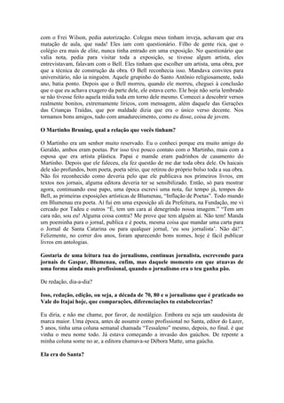 com o Frei Wilson, pedia autorização. Colegas meus tinham inveja, achavam que era
matação de aula, que nada! Eles iam com questionário. Filho de gente rica, que o
colégio era mais de elite, nunca tinha entrado em uma exposição. No questionário que
valia nota, pedia para visitar toda a exposição, se tivesse algum artista, eles
entrevistavam, falavam com o Bell. Eles tinham que escolher um artista, uma obra, por
que a técnica de construção da obra. O Bell reconhecia isso. Mandava convites para
universitário, não ia ninguém. Aquele grupinho do Santo Antônio religiosamente, todo
ano, batia ponto. Depois que o Bell morreu, quando ele morreu, cheguei à conclusão
que o que eu achava exagero da parte dele, ele estava certo. Ele hoje não seria lembrado
se não tivesse feito aquela mídia toda em torno dele mesmo. Comecei a descobrir versos
realmente bonitos, extremamente líricos, com mensagem, além daquele das Gerações
das Crianças Traídas, que por maldade dizia que era o único verso decente. Nos
tornamos bons amigos, tudo com amadurecimento, como eu disse, coisa de jovem.
O Martinho Bruning, qual a relação que vocês tinham?
O Martinho era um senhor muito reservado. Eu o conheci porque era muito amigo do
Geraldo, ambos eram poetas. Por isso tive pouco contato com o Martinho, mais com a
esposa que era artista plástica. Papai e mamãe eram padrinhos de casamento do
Martinho. Depois que ele faleceu, ela fez questão de me dar toda obra dele. Os haicais
dele são profundos, bom poeta, poeta sério, que retirou do próprio bolso toda a sua obra.
Não foi reconhecido como deveria pelo que ele publicava nos primeiros livros, em
textos nos jornais, alguma editora deveria ter se sensibilizado. Então, só para mostrar
agora, continuando esse papo, uma época escrevi uma nota, faz tempo já, tempos do
Bell, as primeiras exposições artísticas de Blumenau, “Inflação de Poetas”. Todo mundo
em Blumenau era poeta. Aí fui em uma exposição ali da Prefeitura, na Fundação, me vi
cercado por Tadeu e outros “É, tem um cara aí denegrindo nossa imagem.” “Tem um
cara não, sou eu! Alguma coisa contra? Me prove que tem alguém aí. Não tem! Manda
um poeminha para o jornal, publica e é poeta, mesma coisa que mandar uma carta para
o Jornal de Santa Catarina ou para qualquer jornal, ‘eu sou jornalista’. Não dá!”.
Felizmente, no correr dos anos, foram aparecendo bons nomes, hoje é fácil publicar
livros em antologias.
Gostaria de uma leitura tua do jornalismo, continuas jornalista, escrevendo para
jornais de Gaspar, Blumenau, enfim, mas daquele momento em que atuavas de
uma forma ainda mais profissional, quando o jornalismo era o teu ganha pão.
De redação, dia-a-dia?
Isso, redação, edição, ou seja, a década de 70, 80 e o jornalismo que é praticado no
Vale do Itajaí hoje, que comparações, diferenciações tu estabelecerias?
Eu diria, e não me chame, por favor, de nostálgico. Embora eu seja um saudosista de
marca maior. Uma época, antes de assumir como profissional no Santa, editor do Lazer,
5 anos, tinha uma coluna semanal chamada “Tessaleno” mesmo, depois, no final. é que
vinha o meu nome todo. Já estava começando a invasão dos gaúchos. De repente a
minha coluna some no ar, a editora chamava-se Débora Matte, uma gaúcha.
Ela era do Santa?

 