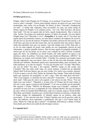 Do Santa. Editora do Lazer. Eu telefonei para ela.
O Editor-geral era o...
Pimpão. Altair Carlos Pimpão, da TV Galega. Aí eu reclamei “O que houve?” “Você só
escreve sobre o passado”. Estava entrevistando músicos da época em que estava bem
moderninho, mas, enfim. Fui ao Pimpão. No Brasil, já disse “Amizade é fundamental
em tudo”. A minha mãe, Elguinha, entra novamente em cena, era muito amiga da
Zulma, esposa do Pimpão. E eu conhecia assim... Fui a ele “Mas Gervásio, não posso
fazer nada”. Ele não era aquela mão de ferro, aquele temperamento. Mas a ironia da
vida. Aceitei. Saí porque era saudosista demais, só falava do passado. Um ano depois
Pimpão lança livro “Recordar é viver”. (Gargalha) É de matar, não é? Vou dizer que
aquela época de jornalismo intenso, era uma época romântica da máquina de escrever,
não por isso só, da cata de notícias. O repórter saía doido a procura de uma notícia, e do
tal do furo, que hoje em dia não existe mais, dar em primeira mão uma notícia. Depois,
tenho dois episódios reais que vou ilustrar e que têm relação com a Furb. Hoje não, se
eu for em uma redação de jornal, todo mundo em seu computador, precisa de uma
informação, o próprio aparelho fornece. Não há mais aquela investigação profunda. A
notícia que saí em um jornal, sai no outro, com variação de estilo e pronto. Contando
agora dos furos. Eu trabalhava no Jornal Estado, não tinha repórter na época e me
telefona o editor de política, “Gervásio, tenho uma bomba de Blumenau: ARENA15 de
Blumenau vai romper com Colombo Sales”. Colombo foi o primeiro governador eleito
fora das oligarquias, mas com apoio, claro, se não ele não teria sido nomeado, embora
indicado por militares. Blumenau queria mais representatividade, mais secretarias, não
tinha nenhuma, se eu não me engano. “Tu tens que levantar isso!” Eu digo “Meu Deus,
são seis da tarde!” Era para o dia seguinte. ARENA rompe ou não rompe com
Colombo? Mas não tinha saído nada, em jornal nenhum. Lembrei-me do deputado
federal Abel Ávila dos Santos, que era meu vizinho. Foi várias vezes reeleito, tijucano.
E lá fui eu para a casa do Abel, fundos da Alameda, Rua Amapá. Tinha saído do banho,
pediu que esperasse um pouquinho, eu abri o jogo. “Não tem nada disso Gervásio.”
“Não vá me enganar, e a amizade sua com o meu pai?” O pescador... “É, mas não posso
dizer nada”. Sabia que ele estava com segredo a sete chaves na mão. Penso, “Vou sair
daqui com essa notícia”, “Deputado, é só para mim, tá? Porque não há mais tempo, já
são sete e meia, agora o jornal já está fechando”. E ele caiu na minha isca de pescador.
Dia seguinte o Estado “ARENA de Blumenau rompe com Colombo”, manchete. O
secretário da casa civil era o ex-deputado de Taió, Orlando Bertoli. Diz que ele chegou
de carro, entrou no Grande Hotel Blumenau, onde era a reunião, pegou o Jornal Estado.
Meu Deus, que bomba! Acontece que o Jornal Santa Catarina era arenista, o Estado não.
O Estado sempre foi independente. O Aderbal, apesar de ser político, tinha sido
governador... E eles estavam uma fera. O Santa Catarina, que era do governo, sabia de
tudo, não publicou, ficou esperando a confirmação. Diz que o Luiz Soares batia na
mesa, “Quem foi o fdp que deu a notícia?”. O deputado Abel baixou a cabeça. O Santa
ficou doido, pois havia um acordo de não divulgar a notícia.
E o segundo furo?

15

Aliança Renovadora Nacional (ARENA). Partido político criado em 1965 para dar sustentação ao
Regime Militar que governava o Brasil. Extinto em 1979, com o retorno do multipartidarismo. (N. de
VFC).

 