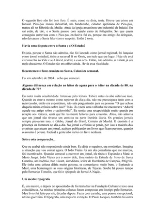 O segundo furo não foi bem furo. É mais, como eu diria, sorte. Houve um crime em
Indaial. Pica-pau matou industrial, um bandidinho, cidadão apelidado de Pica-pau,
matou ali no Ribeirão da Mulde. Atrás da igreja assassinou um industrial de Indaial. Eu
saí cedo, de táxi, e o Santa passou com aquele carro de fotógrafos. Sei que quem
conseguiu entrevista com o Pica-pau exclusiva fui eu, porque era amigo do delegado,
não deixaram o Santa falar com o suspeito. Então é sorte.
Havia uma disputa entre o Santa e o O Estado?
Existia, porque o Santa não admitia, não foi lançado como jornal regional, foi lançado
como jornal estadual, tinha a sucursal lá no Oeste, em tudo que era lugar. Hoje ele está
circunscrito ao Vale e ao Litoral, restrito a essa área. Então, não admitia, o Estado já era
meio decadente. O Estado não era offset ainda. Havia essa rivalidade.
Recentemente foste cronista no Santa. Colunista semanal.
Foi em setembro de 2004... acho que comecei.
Alguma diferença em relação ao leitor de agora para o leitor na década de 80, na
década de 70?
Eu notei muita sensibilidade. Interesse pela leitura. Talvez antes eu não auferisse isso.
Quando eu atuava mesmo como repórter do dia-a-dia, não me preocupava tanto com a
repercussão, então era espontâneo, não saía perguntando para as pessoas “O que achou
daquela minha crônica sobre isso?” Não. Às vezes uma velhinha me encontrava “Adorei
aquele seu artigo sobre o cachorrinho”. Eu sentia uma receptividade muito grande em
relação aos leitores, senti que há realmente leitores para cronistas. Aliás, não admitia
que um jornal não tivesse um cronista na parte literária diária. Os grandes jornais
sempre provaram isso, o Globo, Jornal do Brasil, Correio da Manhã. O cronista é a
presença da literatura no dia-a-dia. No jornal a crônica se perde, por isso a maioria dos
cronistas que atuam em jornal, acabam publicando em livros que ficam perenes, quando
o assunto é perene. Factual a gente não inclui em livro nenhum.
Sobre esta comparação...
Que eu acabei não respondendo ainda bem. Eu diria o seguinte, era romântico. Imagina
a situação que vou contar agora. O João Vieira foi um dos jornalistas que me marcou,
foi incentivador. Quando comecei a escrever em jornal, ele tinha o Espiando a Maré, o
Mano Jango. João Vieira era o nome dele, funcionário da Estrada de Ferro de Santa
Catarina, um boêmio, bon vivant, autodidata, leitor de Humberto de Campos, Pitigrilli.
Ele tinha uma coluna diária muito gostosa, se comunicava muito bem, o Espiando a
Maré, uma homenagem as suas origens litorâneas, de Tijucas. Soube há pouco tempo
pelo Bernardo Tomelin, que foi o tipógrafo do Jornal A Nação.
Um mestre tipógrafo
É, um mestre, e depois de aposentado ele foi trabalhar na Fundação Cultural e teve essa
coincidência. As minhas primeiras colunas foram compostas em linotipo pelo Bernardo.
Meu livro foi feito por ele, décadas depois. Fazia com carinho, uma pessoa excepcional,
último guerreiro. O tipógrafo, uma raça em extinção. O Paulo Jacques, também foi outra

 