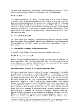 Sul, meu sonho era morar no Rio de Janeiro. Quando terminei o Científico, no Colégio
Santo Antônio, eu vim com 12 anos, em 53 eu estava aqui “[em Blumenau]...
Vieste sozinho?
Não. Papai mudou-se para a Alameda. Até quatro anos atrás eu estava ali. O que
aconteceu, em 60? Terminados os estudos no Santo Antônio, eu tinha que me decidir
para fazer uma faculdade, e queria fazer direito, o meu pai era advogado. Na verdade eu
não tinha certeza. E ainda papai me pressionou, disse “olha a luta que o teu pai
desenvolve”. Só que ele queria que eu estudasse em Florianópolis, para estar mais perto
da família. Mas eu queria cidade grande, na época a cidade era uma província. “Vou
para Curitiba.” Arrependi-me barbaridades, por quê? Porque não gostei do curso, vi que
não era a minha praia.
Na universidade do Paraná?
No Paraná, onde o papai se formou. E aconteceu um episódio muito engraçado, quando
eu vi que tinha que fazer o vestibular. Naquele tempo tinha latim, a minha sorte é que eu
tinha estudado com Frei Odorico quatro anos de latim no antigo ginásio – hoje é o
primeiro grau.
No Santo Antônio o científico, mas também o ginasial?
O ginasial, e ainda tinha um pré-complementar, tinha que fazer o quinto ano.
Em Rio do Sul, onde estudaste?
Estudei na escola Paulo Zimmermann e no colégio Dom Bosco, com os Salesianos. Aí
fiquei desesperado; “latim”. No científico não tinha latim, e corri a Frei Odorico, que na
época tinha sido meu professor. Aquele homem de uma cultura incrível, que me deu
aula de oratória, francês, espanhol, português, latim.
Ele foi uma grande influência na sua carreira profissional, não?
Foi. Sempre declarei que me tornei professor de português por causa dele. Embora não
convidado, iniciei o português no colégio Dom Pedro II por descoberta. É aquela
história, estava conversando com amigos no Palmital, uma churrascaria famosa, com
um grupo de professores do Pedro II, aí disseram “Gervásio, por que não dás aula?
Português, falas tão bem”. Fiz curso em Florianópolis, não havia faculdades aqui por
perto, só em Florianópolis. Depois fiz curso de aperfeiçoamento, vários. Enfim, passei a
lecionar sem ter feito Letras. Aí corri ao Frei Odorico, “Não vai ter tempo para me dar
umas aulinhas de Latim?” “Te dou um conselho, meu filho, decora as Catilinárias 4. Lá
fui eu, decorei na ponta da língua. E tinha prova oral. Na escrita me virei. Naquele
tempo tinha sorteio, um monte de papelotes na mesa, o aluno era chamado, eu pego o
meu papelzinho. O professor era Vieira Lins, o inquiridor, Sebastião Vieira Lins,
famoso, formado em Curitiba, partido socialista, foi candidato a Deputado, votei nele.
Ele abriu as Catilinárias. O nervosismo sumiu totalmente, já fui ao primeiro verso e
fiquei nesse primeiro verso. Ele disse, “pode ir embora, dez!”. Frei Odorico é santo.
4

Catilinárias, conjunto de quatro discursos proferidos por Cícero em 63 a.C., nos quais este denuncia o
senador romano Lúcio Sérgio Catilina de planejar derrubar o governo republicano. (N. de VFC).

 