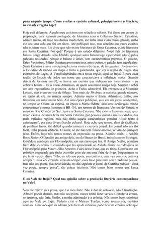 pena naquele tempo. Como avalias o cenário cultural, principalmente o literário,
na cidade e região hoje?
Hoje está diferente. Aquele meu ceticismo em relação a valores. Fui aluno em cursos de
preparação para lecionar português, de literatura com o Celestino Sachet. Celestino,
admiro muito, até hoje nos damos muito bem, ele tinha uma visão muito grande, então
ele deu uma aula que foi um show. Até publiquei isso, mas acredito que esses escritos
não existam mais. Ele disse que não existe literatura de Santa Catarina, existe literatura
em Santa Catarina. Por quê? Porque é um estado diferente. Você fala de literatura
baiana. Jorge Amado, João Ubaldo, qualquer autor baiano logo é percebido não só pelas
palavras utilizadas, porque o baiano é único, tem características próprias. O gaúcho,
Érico Veríssimo, Mário Quintana provaram isso, entre outros, o gaúcho tem aquele tipo.
Santa Catarina é uma miscigenação, uma mistura de raças, de imigrantes. Jocosamente
o Celestino desenhou um mapa e tinha a gadolândia, que era a região de Lages, dos
escritores de Lages. A Verafischerlândia era a nossa região, aqui do Itajaí. E para cada
região do Estado ele bolou um nome que caracterizava a influência maior. Quando
deixei de lecionar em 92, se houve um escritor que indicava aos meus alunos – eu
cobrava leitura – foi o Enéas Athanásio, de quem sou muito amigo hoje. Sempre o achei
um ator regionalista de primeira. Acho o Enéas admirável. Ele reverencia o Monteiro
Lobato, mas é um escritor de fôlego. Tem mais de 30 obras, a maioria, grande número,
eu tenho aí, ele me manda sempre. Admiro muito o Enéas Athanásio. Então, nós
tínhamos um autor muito bom. Até uma época publiquei, saiu em um jornal acadêmico,
no tempo do Olsen, da esposa, na época a Maria Odette, saiu uma declaração minha
comparando a nossa literatura à BR 101, em termos de literatura. Um era do Paraná, o
outro no Rio Grande do Sul, zero em Santa Catarina. Não existia literatura aqui, quer
dizer, existia literatura feita em Santa Catarina, por pessoas vindas e outros estados, das
mais variadas regiões, mas não tinha aquela característica genuína “Esse texto é
catarinense”, por essa diversificação cultural. Hoje acho que temos, além da facilidade
de publicar livros, tão difícil quando comecei a escrever jornal. Em jornal não era tão
fácil, tinha poucas editoras. O autor, se ele não tem financiamento, se vira de qualquer
jeito. Enfim, hoje nós temos nomes de expressão na prosa. Admiro muito o Adolfo
Boos Júnior. O Geraldo era amigo dele, era do Banco do Brasil, trabalhava em Brusque.
Geraldo o conheceu em Florianópolis, em um curso que fez. O Amigo Velho, primeiro
livro dele, eu tenho. E coincidiu que fui apresentado ao Aldofo Júnior na rodoviária de
Florianópolis pelo Mauro Júlio Amorim. Falei desse livro, que eu tinha. Contou-me um
episódio engraçado que tinha ocorrido com ele em uma feira de livro. Perguntaram se
ele fazia versos, disse “Não, eu não sou poeta, sou contista, uma vez contista, contista
sempre.” Uma vez cronista, cronista sempre, essa frase para mim serve. Admiro poesia,
mas não sou poeta. Não teve dúvida, no dia seguinte o jornal de Curitiba publica “Uma
vez poeta, sempre poeta”, são coisas incríveis. Nós temos bons nomes em Santa
Catarina.
E no Vale de Itajaí? Qual tua opinião sobre a produção literária contemporânea
no Vale?
Vou me referir só a prosa, que é o meu forte. Não é dor de cotovelo, não é frustração.
Admiro poesia demais, mas não sou poeta, nunca tentei fazer versos. Cometeria versos,
se tentasse, não faria. Então, a minha admiração é a crônica. Nós temos bons cronistas
aqui no Vale do Itajaí. Poderia citar o Maicon Tenfen, como romancista, também
contista. Tem você que eu admiro pelo livro de crônicas, pode ficar na crônica, acho que

 