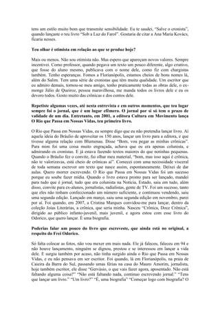 tens um estilo muito bom que transmite sensibilidade. Eu te saudei, “Salve o cronista”,
quando lançaste o teu livro “Sob a Luz do Farol”. Gostaria de citar a Ana Maria Kovács,
ficaria nesses.
Teu olhar é otimista em relação ao que se produz hoje?
Mais ou menos. Não sou otimista não. Mas espero que apareçam novos valores. Sempre
incentivei. Como professor, quando pegava um texto um pouco diferente, algo criativo,
que fosse do aluno mesmo, publicava com o nome dele, como fiz com chargistas
também. Tenho esperanças. Fomos a Florianópolis, estamos cheios de bons nomes lá,
além do Salim. Tem uma série de cronistas que têm muita qualidade. Um escritor que
eu admiro demais, tornou-se meu amigo, tenho praticamente todas as obras dele, o exmonge Júlio de Queiroz, pessoa maravilhosa, me manda todos os livros dele e eu os
devoro todos. Gosto muito das crônicas e dos contos dele.
Repetiste algumas vezes, até nesta entrevista e em outros momentos, que teu lugar
sempre foi o jornal, que é um lugar efêmero. O jornal por si só tem o prazo de
validade de um dia. Entretanto, em 2001, a editora Cultura em Movimento lança
O Rio que Passa em Nossas Vidas, teu primeiro livro.
O Rio que Passa em Nossas Vidas, eu sempre digo que eu não pretendia lançar livro. Aí
aquela ideia do Bráulio de aproveitar os 150 anos, lançar um livro para a editora, e que
tivesse alguma relação com Blumenau. Disse “Bom, vou pegar as minhas crônicas”.
Para mim foi uma coisa muito engraçada, achava que eu era apenas colunista, e
admirando os cronistas. E já estava fazendo textos maiores do que notinhas pequenas.
Quando o Bráulio fez o convite, fui olhar meu material, “bom, mas isso aqui é crônica,
não te valorizavas, está cheio de crônicas aí”. Comecei com uma necessidade visceral
de toda semana escrever um texto que nasce assim, espontaneamente. Deixei de dar
aulas. Quero morrer escrevendo. O Rio que Passa em Nossas Vidas foi um sucesso
porque eu soube fazer mídia. Quando o livro estava pronto para ser lançado, mandei
para tudo que é jornal, tudo que era colunista na Notícia, Estado, saiu em tudo, além
disso, convite para ex-alunos, jornalistas, radialistas, gente de TV. Foi um sucesso, tanto
que eles não tinham confeccionado um número suficiente, e continuou vendendo, saiu
uma segunda edição. Lançado em março, saiu uma segunda edição em novembro, parei
por aí. Foi quando, em 2007, a Cristina Marques convidou-me para lançar, dentro da
coleção Joias Literárias, a crônica, que seria minha. Nasceu “Crônica, Doce Crônica”,
dirigido ao público infanto-juvenil, mais juvenil, e agora estou com esse livro do
Odorico, que quero lançar. É uma biografia.
Poderias falar um pouco do livro que escreveste, que ainda está no original, a
respeito do Frei Odorico.
Só falta colocar as fotos, não vou mexer em mais nada. Ele já faleceu, faleceu em 94 e
não houve lançamento, ninguém se dignou, prestou e se interessou em lançar a vida
dele. E surgiu também por acaso, não tinha surgido ainda o Rio que Passa em Nossas
Vidas, e eu não pensava em ser escritor. Foi quando, lá em Florianópolis, na praia de
Caieira da Barra do Sul, passando umas férias na casa do Mauro Amorim, jornalista,
hoje também escritor, ele disse “Gervásio, o que vais fazer agora, aposentado. Não está
faltando alguma coisa?” “Não está faltando nada, continuo escrevendo jornal.” “Tens
que lançar um livro.” “Um livro?” “É, uma biografia” “Começar logo com biografia? O

 