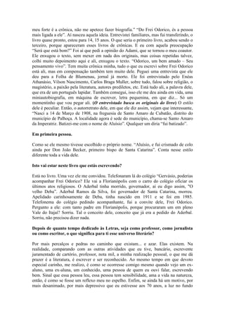 meu forte é a crônica, não me apetece fazer biografia.” “Do Frei Odorico, és a pessoa
mais ligada a ele”. Aí nasceu aquela ideia. Entrevistei familiares, mas fui transferindo, o
livro quase pronto, estou para 14, 15 anos. O que seria o primeiro livro, acabou sendo o
terceiro, porque apareceram esses livros de crônicas. E eu com aquela preocupação
“Será que está bom?” Foi aí que pedi a opinião do Adami, que se tornou o meu coautor.
Ele enxugou o texto, sem mexer em nada dos originais, mas coisas repetidas talvez,
colhi muito depoimento aqui e ali, enxugou o texto. “Odorico, um bem amado – Seu
pensamento vivo”. Tem muita crônica minha, tudo o que eu escrevi sobre Frei Odorico
está ali, mas em compensação também tem muito dele. Peguei uma entrevista que ele
deu para a Folha de Blumenau, jornal já morto. Ele foi entrevistado pelo Enéas
Athanásio, Vilson Nascimento, Carlos Braga Muller, sobre tudo, falou sobre religião, o
magistério, a paixão pela literatura, autores prediletos, etc. Está tudo ali, a palavra dele,
que era de um português lapidar. Também consegui, isso ele me deu ainda em vida, uma
miniautobiografia, em máquina de escrever, letra pequenina, em que diz... Só um
momentinho que vou pegar ali. (O entrevistado busca os originais do livro) O estilo
dele é peculiar. Então, o autorretrato dele, em que ele diz assim, vejam que interessante,
“Nasci a 14 de Março de 1908, na freguesia de Santo Amaro de Cubatão, distrito do
município de Palhoça. A localidade agora é sede do município, chama-se Santo Amaro
da Imperatriz. Batizei-me com o nome de Aluísio”. Qualquer um diria “fui batizado”.
Em primeira pessoa.
Como se ele mesmo tivesse escolhido o próprio nome. “Aluísio, e fui crismado de colo
ainda por Don João Becker, primeiro bispo de Santa Catarina”. Conta nesse estilo
diferente toda a vida dele.
Isto vai estar neste livro que estás escrevendo?
Está no livro. Uma vez ele me convidou. Telefonaram lá do colégio “Gervásio, poderias
acompanhar Frei Odorico? Ele vai a Florianópolis com o carro do colégio oficiar os
últimos atos religiosos. O Aderbal tinha morrido, governador, aí eu digo assim, "O
velho Deba”. Aderbal Ramos da Silva, foi governador de Santa Catarina, morreu.
Apelidado carinhosamente de Deba, tinha nascido em 1911 e se foi em 1985.
Telefonema do colégio pedindo acompanhante, fui a convite dele, Frei Odorico.
Pergunto a ele: com tanto padre em Florianópolis, porque procuraram um em pleno
Vale do Itajaí? Sorriu. Tal o conceito dele, conceito que já era a pedido do Aderbal.
Sorriu, não precisou dizer nada.
Depois de quanto tempo dedicado às Letras, seja como professor, como jornalista
ou como escritor, o que significa para ti esse universo literário?
Por mais percalços e pedras no caminho que existam... e azar. Elas existem. Na
realidade, comparando com as outras atividades que eu tive, bancário, escrevente
juramentado de cartório, professor, nota mil, a minha realização pessoal, o que me dá
prazer é a literatura, é escrever e ser reconhecido. Ao mesmo tempo em que devoto
especial carinho, me realizo, é como se ocorresse comigo mesmo quando vejo um exaluno, uma ex-aluna, um conhecido, uma pessoa de quem eu ouvi falar, escrevendo
bem. Sinal que essa pessoa leu, essa pessoa tem sensibilidade, ama a vida na natureza,
então, é como se fosse um reflexo meu no espelho. Enfim, se ainda há um motivo, por
mais desanimado, por mais depressivo que eu estivesse aos 70 anos, a luz no fundo

 