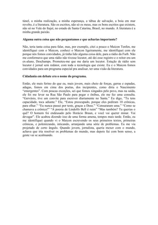 túnel, a minha realização, a minha esperança, a tábua de salvação, a boia em mar
revolto, é a literatura. São os escritos, não só os meus, mas os bons escritos que existem,
não só no Vale do Itajaí, no estado de Santa Catarina, Brasil, no mundo. A literatura é a
minha grande paixão.
Alguma outra coisa que não perguntamos e que acharias importante?
Não, teria tanta coisa para falar, mas, por exemplo, citei a pouco o Maicon Tenfen, me
identifiquei com o Maicon, conheci o Maicon ligeiramente, me identifiquei com ele
porque nós fomos convidados, já tinha lido alguma coisa dele, para a rádio da Furb. Não
me conformava que uma rádio não tivesse locutor, até dei esse registro e o reitor era um
ex-aluno, Deschamps. Prometeu-me que me daria um locutor. Estação de rádio sem
locutor é jornal sem redator, com toda a tecnologia que existe. Eu e o Maicon fomos
convidados para um programa especial pra analisar, ter uma visão da literatura.
Cidadania em debate era o nome do programa.
Então, ele mais ferino do que eu, mais jovem, mais cheio de forças, garras e espadas,
adagas, fomos em cima dos poetas, dos incipientes, como diria o Nascimento
“emergentes”. Com poucas exceções, sei que fomos xingados pelo povo, mas na saída,
ele foi me levar na Rua São Paulo para pegar o ônibus, ele me fez uma consulta.
“Gervásio, tive um convite para escrever diariamente no Santa.” Eu digo, “Tu tens
capacidade, toca adiante.” Ele, “Estou preocupado, porque eles pediram 10 crônicas,
para olhar.” “Eu nunca passei por teste, graças a Deus.” “Censuraram uma.” “Como se
chamava a crônica?” “A poesia de Lindolfo Bell é ruim” “Mas também? Tu querias o
quê? O homem foi endeusado pelo Horácio Braun, e você vai querer minar. Vai
devagar”. Ele acabou dizendo isso de uma forma amena, tempos mais tarde. Então, eu
me identifiquei quando vi o Maicon escrevendo os seus primeiros textos, primeiras
crônicas, e polemizando, inticando, arranjando uma série de problemas. Eu me via
projetado de certo ângulo. Quando jovem, jornalista, queria mexer com o mundo,
achava que iria resolver os problemas do mundo, mas depois fui com bom senso, a
gente vai se acalmando.

 