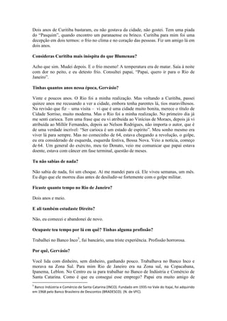 Dois anos de Curitiba bastaram, eu não gostava da cidade, não gostei. Tem uma piada
do “Pasquim”, quando encontro um paranaense eu brinco. Curitiba para mim foi uma
decepção em dois termos: o frio no clima e no coração das pessoas. Fiz um amigo lá em
dois anos.
Consideras Curitiba mais inóspita do que Blumenau?
Acho que sim. Mudei depois. E o frio mesmo! A temperatura era de matar. Saía à noite
com dor no peito, e eu detesto frio. Consultei papai, “Papai, quero ir para o Rio de
Janeiro”.
Tinhas quantos anos nessa época, Gervásio?
Vinte e poucos anos. O Rio foi a minha realização. Mas voltando a Curitiba, passei
quinze anos me recusando a ver a cidade, embora tenha parentes lá, tios maravilhosos.
Na revisão que fiz – uma visita – vi que é uma cidade muito bonita, merece o título de
Cidade Sorriso, muito moderna. Mas o Rio foi a minha realização. No primeiro dia já
me senti carioca. Tem uma frase que eu vi atribuída ao Vinícius de Moraes, depois já vi
atribuída ao Millôr Fernandes, depois ao Nelson Rodrigues, não importa o autor, que é
de uma verdade incrível: “Ser carioca é um estado de espírito”. Meu sonho mesmo era
viver lá para sempre. Mas no comecinho de 64, estava chegando a revolução, o golpe,
eu era considerado de esquerda, esquerda festiva, Bossa Nova. Veio a notícia, começo
de 64. Um general do exército, meu tio Donato, veio me comunicar que papai estava
doente, estava com câncer em fase terminal, questão de meses.
Tu não sabias de nada?
Não sabia de nada, foi um choque. Aí me mandei para cá. Ele viveu semanas, um mês.
Eu digo que ele morreu dias antes de desiludir-se fortemente com o golpe militar.
Ficaste quanto tempo no Rio de Janeiro?
Dois anos e meio.
E ali também estudaste Direito?
Não, eu comecei e abandonei de novo.
Ocupaste teu tempo por lá em quê? Tinhas alguma profissão?
Trabalhei no Banco Inco5, fui bancário, uma triste experiência. Profissão horrorosa.
Por quê, Gervásio?
Você lida com dinheiro, sem dinheiro, ganhando pouco. Trabalhava no Banco Inco e
morava na Zona Sul. Para mim Rio de Janeiro era na Zona sul, na Copacabana,
Ipanema, Leblon. No Centro eu ia para trabalhar no Banco de Indústria e Comércio de
Santa Catarina. Como é que eu consegui esse emprego? Papai era muito amigo de
5

Banco Indústria e Comércio de Santa Catarina (INCO). Fundado em 1935 no Vale do Itajaí, foi adquirido
em 1968 pelo Banco Brasileiro de Descontos (BRADESCO). (N. de VFC).

 
