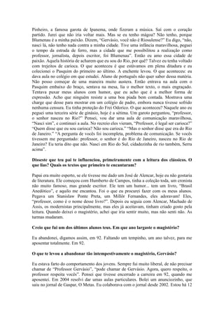 Pinheiro, a famosa garota de Ipanema, onde fizeram a música. Saí com o coração
partido. Jurei que não iria voltar mais. Mas se eu tenho mágoa? Não tenho, porque
Blumenau é a minha paixão. Dizem, “Gervásio, você não é Riosulense?” Eu digo, “não,
nasci lá, não tenho nada contra a minha cidade. Tive uma infância maravilhosa, peguei
o tempo da estrada de ferro, mas a cidade que me possibilitou a realização como
professor, jornalista, depois escritor, foi Blumenau”. Então eu amo essa cidade de
paixão. Aquela história de acharem que eu sou do Rio, por quê? Talvez eu tenha voltado
com trejeitos de carioca. O que aconteceu é que estávamos em plena ditadura e eu
colecionei o Pasquim do primeiro ao último. A enchente levou. O que aconteceu: eu
dava aula no colégio em que estudei. Aluno de português não quer saber dessa matéria.
Não posso começar de uma maneira muito austera. Então entrava na aula com o
Pasquim embaixo do braço, sentava na mesa, lia o melhor texto, o mais engraçado.
Tentava puxar meus alunos com humor, que eu acho que é a melhor forma de
expressão. Acho que ninguém resiste a uma boa piada bem contada. Mostrava uma
charge que desse para mostrar em um colégio de padre, embora nunca tivesse sofrido
nenhuma censura. Eu tinha proteção do Frei Odorico. O que aconteceu? Naquele ano eu
peguei uma terceira série de ginásio, hoje é a sétima. Um garoto perguntou, “professor,
o senhor nasceu no Rio?” Pensei, vou dar uma aula de comunicação maravilhosa,
“Nasci sim”, e continuei a aula. No recreio eles vieram, “Professor, é legal ser carioca?”
“Quem disse que eu sou carioca? Não sou carioca.” “Mas o senhor disse que era do Rio
de Janeiro.” “A pergunta de vocês foi incompleta, problema de comunicação. Se vocês
tivessem me perguntado: professor, o senhor é do Rio de Janeiro, nasceu no Rio de
Janeiro? Eu teria dito que não. Nasci em Rio do Sul, cidadezinha de rio também, Serra
acima”.
Disseste que teu pai te influenciou, primeiramente com a leitura dos clássicos. O
que lias? Quais os textos que primeiro te encantaram?
Papai era muito esperto, se ele tivesse me dado um José de Alencar, hoje eu não gostaria
de literatura. Ele começou com Humberto de Campos, tinha a coleção toda, um cronista
não muito famoso, mas grande escritor. Ele tem um humor... tem um livro, “Brasil
Anedótico”, e aquilo me encantou. Foi o que eu procurei fazer com os meus alunos.
Pegava um Stanislaw Ponte Preta, um Millôr Fernandes, eles adoravam! Eles,
“professor, como é o nome desse livro?”. Depois eu seguia com Alencar, Machado de
Assis, os modernistas principalmente, mas eles já aceitavam, tinham criado gosto pela
leitura. Quando deixei o magistério, achei que iria sentir muito, mas não senti não. As
turmas mudaram.
Creio que fui um dos últimos alunos teus. Em que ano largaste o magistério?
Eu abandonei, digamos assim, em 92. Faltando um tempinho, um ano talvez, para me
aposentar totalmente. Em 92.
O que te levou a abandonar tão intempestivamente o magistério, Gervásio?
Eu estava farto do comportamento dos jovens. Sempre fui muito liberal, de não precisar
chamar de “Professor Gervásio”, “pode chamar de Gervásio. Agora, quero respeito, o
professor respeita vocês”. Pensei que tivesse encerrado a carreira em 92, quando me
aposentei. Em 2004 resolvi dar umas aulas particulares. Bolei um anunciozinho, que
saiu no jornal de Gaspar, O Metas. Eu colaborava com o jornal desde 2002. Estou há 12

 