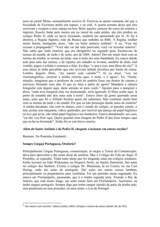 anos no jornal Metas, semanalmente escrevo lá. Escrevia as quatro semanas, até que a
Sociedade de Escritores pediu um espaço, e eu cedi. A quarta semana deixo que eles
escrevam e ocupem o meu espaço na boa. Bolei aqueles cartazes do curso de oratória e
imprimi. Resolvi botar pelo menos um no mural de cada prédio, são três prédios no
colégio Pedro II, onde eu havia lecionado, também me aposentado por lá. Aí fui à
diretora, a Regina Ingletto, mãe da Bianca que trabalha na RBS. A Regina, mulher
muito bonita, inteligente, disse, “não vai botar anúncio nenhum”. E eu, “Vais me
recusar a propaganda?” “Você não vai dar aula particular, você vai lecionar oratória”.
Não sabia que tinha oratória, que era obrigatório no segundo grau. Encheu-me de
turmas de manhã, de tarde e de noite, ano de 2004. Adorei! Dei-me muito bem com as
turmas da manhã, as turmas da tarde, mas à noite era uma bandidada. Eu estava dando
aula para uma das turmas, e de repente um cidadão se levanta, sandália de dedo, mal
vestido, pegou o celular e começou a falar. Eu digo, “o que é isso, meu Deus do céu?” A
essa altura já tinha percebido que eles levavam bebida alcoólica pro fundo da classe.
Lembra daquele filme, “Ao mestre com carinho”6? Aí eu disse, “vou ser
cinematográfico, encerrar a minha carreira aqui, à noite, e é agora”. Eu, “Gente,
atenção, imaginem que o professor de vocês de oratória fosse um diretor de cinema e
estivesse filmando essa sala. O que eu faria a partir de agora? Mandaria a câmera
fotografar este ângulo aqui, daria atenção só para vocês.” Apontei para o marginal e
disse, “onde esse marginal está, me desacatando, seria ignorado. O filme acaba aqui. A
partir de amanhã não dou mais aula à noite”. Estava cheio de gente querendo essas
aulas, acho que foi o Alfredo Scottini quem me substituiu. Mas continuei muito bem
com as turmas da tarde e da manhã. Por que eu não prossegui dando aulas de oratória?
A minha decepção, não com os alunos, com o estado do colégio, as paredes caindo, o
teto, portas sem maçaneta, vidros quebrados, por incrível que pareça até papel higiênico
eu tive que levar, não tinha papel higiênico nos banheiros. Estava abandonado, um caos,
“eu não vou ficar aqui. Quero guardar uma imagem do Pedro II dos bons tempos aqui
que eu havia lecionado”. Então foi só este breve retorno.
Além do Santo Antônio e do Pedro II, chegaste a lecionar em outras escolas?
Bastante. No Pontinho Estudantil...
Sempre Língua Portuguesa, Oratória?
Principalmente Língua Portuguesa, comunicação, aí surgiu a Teoria da Comunicação,
dava para aproveitar e dar umas dicas de oratória. Mas o Colégio do Vale do Itajaí, O
Pontinho, se expandiu. Tinha tanto aluno que foi alugando salas em colégios estaduais.
Então lecionei no João Widemann, na Itoupava Norte, no Santos Dummont. Dei aulas
no colégio dos Barbieri. Existia o colégio Dr. Blumenau, lá no Centro, na rua Curt
Hering, onde dei aulas de português. Dei aulas em outros cursos também,
principalmente os preparatórios para vestibular. Foi um episódio muito engraçado. Eu
estava em Florianópolis, passeando, que é a minha segunda terra. Tirando o Rio de
Janeiro, que está muito longe, me sinto muito bem em Florianópolis. Açorianos, eu
tenho sangue português. Sempre digo que tenho sangue alemão da parte da minha mãe,
mas predomina no meu proceder, no meu sentir, o Luz de Portugal.

6

“Ao mestre com carinho.” (Reino Unido, 1967). Direção e roteiro de James Clavell. (N. de VFC).

 