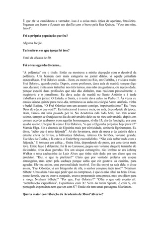 É que ele se candidatou a vereador, isso é a coisa mais típica de açoriano, brasileiro.
Pegaram um burro e fizeram um desfile com o burro pela Rua Quinze, “Vote em mim,
Israel”.
Foi a própria população que fez?
Alguma facção.
Tu lembras em que época foi isso?
Final da década de 50.
Foi o teu segundo discurso...
“A polêmica” era o título. Então eu mostrava a minha decepção com o desnível da
polêmica. Um homem com mais categoria no jornal diário, vi aquele jornalista
enxovalhado. Frei Odorico ainda... Bom, eu morei no Rio, em Curitiba, e visitava muito
Frei Odorico, quando podia. Depois, como professor, dava aula de manhã, sempre digo
isso, durante trinta anos trabalhei nos três turnos, mas não era ganância, era necessidade,
porque escolhi duas profissões que não dão dinheiro, mas realizam pessoalmente, o
magistério e o jornalismo. Eu dava aulas de manhã no Santo Antônio e à tarde
trabalhava em jornal, O Estado, o Santa, e à noite dava aulas no Pedro II. Às vezes eu
estava saindo quinze para meio-dia, terminava as aulas no colégio Santo Antônio, vinha
o bedel Batista, “O Frei Odorico tem um assunto contigo, importantíssimo.” Eu, “meu
Deus do céu, o que será?”. Eu tinha jornal à uma e meia, ou aula, dependendo da época.
Bom, vamos dar uma passada por lá. Na Academia está tudo bem, não tem sessão
solene, sempre se festejava no dia do aniversário dele ou no meu aniversário, depois em
comum acordo acabamos com aquelas homenagens, só dia 13, dia da fundação, era uma
sessão solene. Cheguei lá com o Frei Odorico, “o que a Elguinha preparou hoje para ti?”
Mamãe Elga. Ele a chamou de Elguinha mais por afetividade, conhecia ligeiramente. Eu
disse, “acho que é uma feijoada”. Aí ele levantava, atrás da mesa e da cadeira dele a
estante cheia de livros, a biblioteca fabulosa, retirava Os Sertões, volume grande,
Euclides da Cunha, e lá estava o Underberg escondidinho. “Não vais sofrer nada com a
feijoada.” E tomava um cálice... Outra feita, dependendo do prato, era uma coisa mais
leve. Então hoje é diferente, foi lá no Larousse, pegou um volume daquele tamanho do
dicionário, tirou duas garrafas. Era um uísque estrangeiro, não lembro se era Johnny
Walker e uma cachacinha de Luiz Alves que tinha sido dada por um aluno que era
produtor. “Diz, o que tu preferes?” Claro que por vontade preferia um uísque
estrangeiro, mas optei pela cachaça porque sabia que ele gostava da caninha, para
agradar. Ele era assim, uma personalidade incrível. Um dia entrei na sala dele, e disse
assim, “Frei Odorico, vi um bloquinho de rifa, o senhor comprou tudo isso?” “Nenhum
bilhete! Uma aluna veio aqui pedir que eu comprasse, é que eu não olhei na hora. Disse,
passe depois, que eu estava ocupado, estava preparando uma prova, mas vou dizer para
a moça. Nenhum bilhete!” “Por que, Frei Odorico?” “Olha o que está escrito ali:
‘contribuição expontânea’. Espontânea com X! Vem do latim Sponte, é com S, em
português espontânea tem que ser com S”! Então ele tem umas passagens hilariantes.
Qual a maior contribuição da Academia de Mont’Alverne?

 