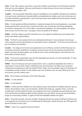 Grisa – Exato. Não é apenas os governos, os governos refletem o pensamento da sua formação de opinião.
Acho que isso está mudando. Acho que nós já batemos no fundo do poço e há um certo movimento de
reversão, em Porto Alegre, e RS.
Leandro – Tem uma questão importante, já que nós trabalhamos com um público formado por investidores,
você que tem um conhecimento em gestão pública, principalmente em cidades, qual seria sua dica para um
investidor imobiliária, especialmente, o que ele teria que buscar numa cidade de local interessante, situação
interessante para investir?
Grisa – Um dos grandes problemas brasileiras é exatamente porque não há este planejamento e essa junção
de pensamento positivo dos governos e iniciativa privada, é que você não tem movimentos planejados,
movimentos concatenados. Se você for olhar o investimento imobiliário, ele é todo picadinho. De repente,
numa rua que você tem uma casa, o cara pega e coloca um prédio de 20 andares.
Polibio – Em Porto Alegre eu percebo exatamente isso, essa expansão imobiliária que está acontecendo é
caótica, não obedece regra nenhuma.
Grisa – No Brasil é assim, porque não há uma sinalização privada para “vamos recuperar esta área aqui,
vamos regenerar esta área aqui fazendo um zoneamento correto e equilibrado”. Você cria um movimento em
que você chama os investidores.
Leandro – Um amigo meu foi morar num apartamento novo em Moema, um bairro de São Paulo que teve
um grande crescimento imobiliário e ele demorava uma hora para sair do estacionamento do prédio dele,
porque colocaram um prédio gigante, um do lado do outro, numa ruasinha pequena e não tinha como sair
todo mundo no horário de pico.
Grisa – O conceito de regeneração é que são áreas degradadas que passam a ser áreas regeneradas. Ai é que
está a grande oportunidade dos investidores.
Polibio – Esse é um tema que está aqui na pauta desde o início, a questão da degradação dos centros e a
regeneração. O caso de Porto Alegre é emblemático por causa do projeto Cais Mauá, que é um projeto
exatamente de recuperação do centro da cidade de Porto Alegre. Isso está andando a passos de tartaruga. Ela
é emblemática até para o Brasil. Eu não conheço outro caso no Brasil, como esse aqui. Belém já fez isso e
com sucesso, mas não conheço outro.
Grisa – Rio de Janeira está fazendo o Porto Maravilha agora.
Polibio – Lá está andando?
Grisa – Lá está andando.
Polibio – O Grisa tem feito trabalhos em várias regiões do país, está fazendo um trabalho específico aqui em
Canoas. Nós já falamos sobre o que está fazendo o prefeito Jairo Jorge que, segundo o Grisa, é um bom
exemplo para os demais prefeitos do país; ele conseguiu êxito no que a população quer para daqui dez anos.
Você está fazendo um trabalho também em São Leopoldo, ali é mais difícil, tem que dar uma de bombeiro,
porque teve uma herança maldita. A Agência Futuro tem trabalhado também em regiões.
Grisa – Na questão nacional, como por exemplo o Programa Nacional de Agentes de Desenvolvimento, que
é um programa que nós fazemos com a Confederação dos Municípios, Sebrae Nacional, são 1500 agentes de
desenvolvimento em todo o país.
Polibio – O que é isso, agende de desenvolvimento?

 