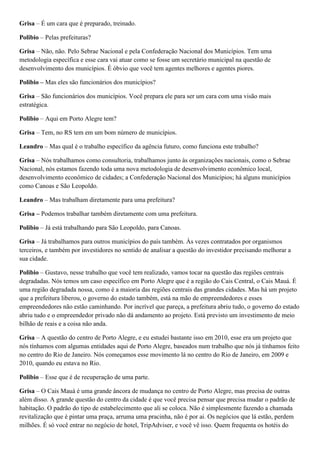 Grisa – É um cara que é preparado, treinado.
Polibio – Pelas prefeituras?
Grisa – Não, não. Pelo Sebrae Nacional e pela Confederação Nacional dos Municípios. Tem uma
metodologia específica e esse cara vai atuar como se fosse um secretário municipal na questão de
desenvolvimento dos municípios. É óbvio que você tem agentes melhores e agentes piores.
Polibio – Mas eles são funcionários dos municípios?
Grisa – São funcionários dos municípios. Você prepara ele para ser um cara com uma visão mais
estratégica.
Polibio – Aqui em Porto Alegre tem?
Grisa – Tem, no RS tem em um bom número de municípios.
Leandro – Mas qual é o trabalho específico da agência futuro, como funciona este trabalho?
Grisa – Nós trabalhamos como consultoria, trabalhamos junto às organizações nacionais, como o Sebrae
Nacional, nós estamos fazendo toda uma nova metodologia de desenvolvimento econômico local,
desenvolvimento econômico de cidades; a Confederação Nacional dos Municípios; há alguns municípios
como Canoas e São Leopoldo.
Leandro – Mas trabalham diretamente para uma prefeitura?
Grisa – Podemos trabalhar também diretamente com uma prefeitura.
Polibio – Já está trabalhando para São Leopoldo, para Canoas.
Grisa – Já trabalhamos para outros municípios do país também. Às vezes contratados por organismos
terceiros, e também por investidores no sentido de analisar a questão do investidor precisando melhorar a
sua cidade.
Polibio – Gustavo, nesse trabalho que você tem realizado, vamos tocar na questão das regiões centrais
degradadas. Nós temos um caso específico em Porto Alegre que é a região do Cais Central, o Cais Mauá. É
uma região degradada nossa, como é a maioria das regiões centrais das grandes cidades. Mas há um projeto
que a prefeitura liberou, o governo do estado também, está na mão de empreendedores e esses
empreendedores não estão caminhando. Por incrível que pareça, a prefeitura abriu tudo, o governo do estado
abriu tudo e o empreendedor privado não dá andamento ao projeto. Está previsto um investimento de meio
bilhão de reais e a coisa não anda.
Grisa – A questão do centro de Porto Alegre, e eu estudei bastante isso em 2010, esse era um projeto que
nós tínhamos com algumas entidades aqui de Porto Alegre, baseados num trabalho que nós já tínhamos feito
no centro do Rio de Janeiro. Nós começamos esse movimento lá no centro do Rio de Janeiro, em 2009 e
2010, quando eu estava no Rio.
Polibio – Esse que é de recuperação de uma parte.
Grisa – O Cais Mauá é uma grande âncora de mudança no centro de Porto Alegre, mas precisa de outras
além disso. A grande questão do centro da cidade é que você precisa pensar que precisa mudar o padrão de
habitação. O padrão do tipo de estabelecimento que ali se coloca. Não é simplesmente fazendo a chamada
revitalização que é pintar uma praça, arruma uma pracinha, não é por ai. Os negócios que lá estão, perdem
milhões. É só você entrar no negócio de hotel, TripAdviser, e você vê isso. Quem frequenta os hotéis do

 