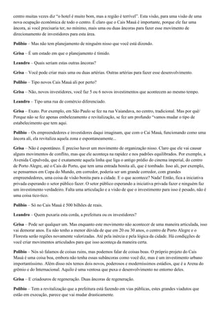 centro muitas vezes diz “o hotel é muito bom, mas a região é terrível”. Esta visão, para uma visão de uma
nova ocupação econômica de todo o centro. É claro que o Cais Mauá é importante, porque ele faz uma
âncora, ai você precisaria ter, no mínimo, mais uma ou duas âncoras para fazer esse movimento de
direcionamento de investidores para esta área.
Polibio – Mas não tem planejamento de ninguém nisso que você está dizendo.
Grisa – É um estado em que o planejamento é tímido.
Leandro – Quais seriam estas outras âncoras?
Grisa – Você pode criar mais uma ou duas artérias. Outras artérias para fazer esse desenvolvimento.
Polibio – Tipo novos Cais Mauá ali por perto?
Grisa – Não, novos investidores, você faz 5 ou 6 novos investimentos que acontecem ao mesmo tempo.
Leandro – Tipo uma rua de comércio diferenciado.
Grisa – Exato. Por exemplo, em São Paulo se fez na rua Vaiandava, no centro, tradicional. Mas por quê/
Porque não se fez apenas embelezamento e revitalização, se fez um profundo “vamos mudar o tipo de
estabelecimento que tem aqui.
Polibio – Os empreendedores e investidores daqui imaginam, que com o Cai Mauá, funcionando como uma
âncora ali, ela revitaliza aquela zona e espontaneamente...
Grisa – Não é espontâneo. É preciso haver um movimento de organização nisso. Claro que ele vai causar
alguns movimentos de conflito, mas que ele aconteça na rapidez e nos padrões equilibrados. Por exemplo, a
Avenida Cepulveda, que é exatamente aquela linha que liga o antigo prédio do cinema imperial, do centro
de Porto Alegre, até o Cais do Porto, que tem uma entrada bonita ali, que é tombado. Isso ali, por exemplo,
se pensarmos em Copa do Mundo, em corredor, poderia ser um grande corredor, com grandes
empreendedores, uma coisa de visão bonita para a cidade. E o que acontece? Nada! Então, fica a iniciativa
privada esperando o setor público fazer. O setor público esperando a iniciativa privada fazer e ninguém faz
um investimento verdadeiro. Falta uma articulação e a visão de que o investimento para isso é pesado, não é
uma coisa tico-tico.
Polibio – Só no Cais Mauá é 500 bilhões de reais.
Leandro – Quem puxaria esta corda, a prefeitura ou os investidores?
Grisa – Pode ser qualquer um. Mas enquanto este movimento não acontecer de uma maneira articulada, isso
vai demorar anos. Eu não tenho a menor dúvida de que em 20 ou 30 anos, o centro de Porto Alegre e o
Floresta serão regiões novamente valorizadas. Até pela inércia e pela lógica da cidade. Há condiçções de
você criar movimentos articulados para que isso aconteça da maneira certa.
Polibio – Nós só falamos de coisas ruins, mas podemos falar de coisas boas. O próprio projeto do Cais
Mauá é uma coisa boa, embora não tenha essas subâncoras como você diz, mas é um investimento urbano
importantíssimo. Além disso nós temos dois novos, poderosos e moderníssimos estádios, que é a Arena do
grêmio e do Internacional. Aquilo é uma ventosa que puxa o desenvolvimento no entorno deles.
Grisa – E criadouros de regeneração. Duas âncoras de regeneração.
Polibio – Tem a revitalização que a prefeitura está fazendo em vias públicas, estes grandes viadutos que
estão em execução, parece que vai mudar drasticamente.

 