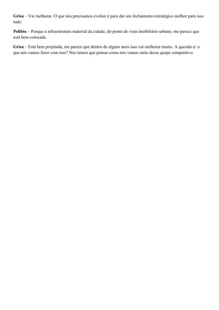 Grisa – Vai melhorar. O que nós precisamos evoluir é para dar um fechamento estratégico melhor para isso
tudo.
Polibio – Porque a infraestrutura material da cidade, do ponto de vista imobiliário urbano, me parece que
está bem colocada.
Grisa – Está bem projetada, me parece que dentro de alguns anos isso vai melhorar muito. A questão é: o
que nós vamos fazer com isso? Nós temos que pensar como nós vamos atrás desse quepe competitivo.

 