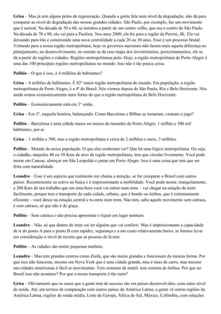 Grisa – Mas já tem alguns polos de regeneração. Quando a gente fala num nível de degradação, não dá para
comparar ao nível de degradação das nossas grandes cidades. São Paulo, por exemplo, faz um movimento
que é surreal. Na década de 50 e 60, se instalou a partir de um centro velho, que era o centro de São Paulo.
Na década de 70 e 80, ela vai para a Paulista. Nos anos 2000, ela foi para a região da Perrini, JK. Ela vai
deixando para trás e construindo uma nova centralidade a cada 20 ou 30 anos. Esse é um processo brutal.
Voltando para a nossa região metropolitana, hoje os governos nacionais não fazem mais aquela diferença no
planejamento, no desenvolvimento, no mundo se dá esse mapa dos investimentos, posicionamentos, ele se
dá a partir de regiões e cidades. Regiões metropolitanas polo. Hoje, a região metropolitana de Porto Alegre é
uma das 100 principais regiões metropolitanas no mundo. Isso não é tão pouca coisa.
Polibio – O que é isso, é 4 milhões de habitantes?
Grisa – 4 milhões de habitantes. É 82ª maior região metropolitana do mundo. Em população, a região
metropolitana de Porto Alegre, é a 4ª do Brasil. Nós viemos depois de São Paulo, Rio e Belo Horizonte. Nós
ainda somos economicamente mais fortes do que a região metropolitana de Belo Horizonte.
Polibio – Economicamente está em 3° então.
Grisa – Em 3°, naquela história, balançando. Como Barcelona e Bilbau se tornaram, viraram o jogo?
Polibio – Barcelona é uma cidade maios ou menos do tamanho de Porto Alegre, 1 milhão e 300 mil
habitantes, por ai.
Grisa – 1 milhão e 300, mas a região metropolitana é cerca de 2 milhões e meio, 3 milhões.
Polibio – Metade da nossa população. O que eles souberam ver? Que há uma lógica metropolitana. Ou seja,
o cidadão, naqueles 40 ou 50 Kms de arco da região metropolitana, tem que circular livremente. Você pode
morar em Canoas, almoçar em São Leopoldo e jantar em Porto Alegre. Isso é uma coisa que tem que ser
feita com naturalidade.
Leandro – Esse é um aspecto que realmente me chama a atenção, se for comparar o Brasil com outros
países. Recentemente eu estive na Suíça e é impressionante a mobilidade. Você pode morar, tranquilamente,
a 200 Kms do teu trabalho que em uma hora você vai entrar num trem – vai chegar na estação de trem
facilmente, porque tem o transporte de cada cidade, urbano, que é bonde ou ônibus, que é extremamente
eficiente – você desce na estação central e tu entra num trem. Não tem, sabe aquele movimento sem catraca,
é sem catraca, só que não é de graça.
Polibio – Sem catraca e não precisa apresentar o tiquet em lugar nenhum.
Leandro – Não, só que dentro do trem vai ter alguém que vai conferir. Mas é impressionante a capacidade
de ir do ponto A para o ponto B com rapidez, segurança e a um custo relativamente baixo, se formos levar
em consideração o nível de receita que as pessoas de lá tem.
Polibio – As cidades são muito pequenas também.
Leandro – Mas tem grandes centros como Zurik, que são muito grandes e funcionam da mesma forma. Por
que isso não funciona, mesmo em Nova York que é uma cidade grande, mas é mais de carro, mas mesmo
nas cidades americanas é fácil se movimentar. Tem sistemas de metrô, tem sistema de ônibus. Por que no
Brasil isso não acontece? Por que o nosso transporte é tão ruim?
Grisa – Obviamente que os casos que a gente tem de sucesso são em países desenvolvidos, com outro nível
de renda. Até, em termos de comparação com outros países da América Latina, a gente vê outras regiões da
América Latina, regiões de renda média, Leste da Europa, África do Sul, México, Colômbia, com soluções

 