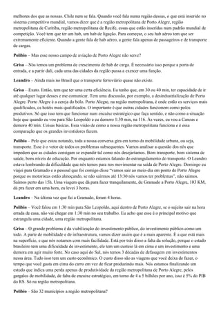 melhores dos que as nossas. Chile nem se fala. Quando você fala numa região dessas, o que está inserido no
sistema competitivo mundial, vamos dizer que é a região metropolitana de Porto Alegre, região
metropolitana de Curitiba, região metropolitana de Recife, essas que estão inseridas num padrão mundial de
competição. Você tem que ter um hab, um hab de ligação. Para começar, o seu hab aéreo tem que ser
extremamente eficiente. Quando a gente fala de hab aéreo, a gente fala apenas de passageiros e de transporte
de cargas.
Polibio – Mas esse nosso campo de aviação de Porto Alegre não serve?
Grisa – Nós temos um problema de crescimento de hab de carga. É necessário isso porque a porta de
entrada, e a partir dali, cada uma das cidades da região passa a exercer uma função.
Leandro – Ainda mais no Brasil que o transporte ferroviário quase não existe.
Grisa – Exato. Então, tem que ter uma certa eficiência. Eu tenho que, em 30 ou 40 min, ter capacidade de ir
até qualquer lugar desses e me comunicar. Tem uma discussão, por exemplo, a desindustrialização de Porto
Alegre. Porto Alegre é a cereja do bolo. Porto Alegre, na região metropolitana, é onde estão os serviços mais
qualificados, os hotéis mais qualificados. O importante é que outras cidades funcionem como polos
produtivos. Só que isso tem que funcionar num encaixe estratégico que faça sentido, e não como a situação
hoje que quando eu vou para São Leopoldo e eu demoro 1:30 min, na 116. Às vezes, eu vou a Canoas e
demoro 40 min. Coisas básicas. Essa visão de como a nossa região metropolitana funciona e é essa
comparação que os grandes investidores fazem.
Polibio – Pelo que estou notando, toda a nossa conversa gira em torno da mobilidade urbana, ou seja,
transporte. Esse é o vetor de todos os problemas subsequentes. Vamos analisar a questão dos nós que
impedem que as cidades consigam se expandir tal como nós desejaríamos. Bom transporte, bom sistema de
saúde, bons níveis de educação. Por enquanto estamos falando do estrangulamento do transporte. O Leandro
estava lembrando da dificuldade que nós temos para nos movimentar na saída de Porto Alegre. Domingo eu
viajei para Gramado e o pessoal que foi comigo disse “vamos sair ao meio-dia em ponto de Porto Alegre
porque os motoristas estão almoçando, se não sairmos até 13:30 nós vamos ter problemas”, não saímos.
Saímos perto das 15h. Uma viagem que dá para fazer tranquilamente, de Gramado a Porto Alegre, 103 KM,
dá pra fazer em uma hora, eu levei 3 horas.
Leandro – Na última vez que fui a Gramado, foram 4 horas.
Polibio – Você falou em 1:30 min para São Leopoldo, aqui dentro de Porto Alegre, se o sujeito sair na hora
errada de casa, não vai chegar em 1:30 min no seu trabalho. Eu acho que esse é o principal motivo que
estrangula uma cidade, uma região metropolitana.
Grisa – O grande problema é da viabilização do investimento público, do investimento público como um
todo. A parte de mobilidade e de infraestrutura, vamos dizer assim que é a mais aparente. È a que está mais
na superfície, e que nós notamos com mais facilidade. Está por trás disso a falta da solução, porque o estado
brasileiro tem uma dificuldade de investimento, ele tem um custeio lá em cima e um investimento e uma
demora em agir muito forte. No caso aqui do Sul, nós temos 3 décadas de defasagem em investimentos
nessa área. Tudo isso tem um custo econômico. O custo disso são as viagens que você deixa de fazer, o
tempo que você gasta em cima do carro em vez de ficar produzindo mais. Nós estamos finalizando um
estudo que indica uma perda apenas de produtividade da região metropolitana de Porto Alegre, pelos
gargalos de mobilidade, de falta de encaixe estratégico, em torno de 4 a 5 bilhões por ano, isso é 5% do PIB
do RS. Só na região metropolitana.
Polibio – São 32 municípios a região metropolitana?

 