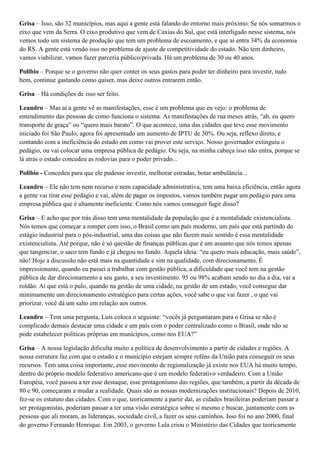Grisa – Isso, são 32 municípios, mas aqui a gente está falando do entorno mais próximo. Se nós somarmos o
eixo que vem da Serra. O eixo produtivo que vem de Caxias do Sul, que está interligado nesse sistema, nós
vemos todo um sistema de produção que tem um problema de escoamento, e que ai entra 34% da economia
do RS. A gente está vendo isso no problema de ajuste de competitividade do estado. Não tem dinheiro,
vamos viabilizar, vamos fazer parceria público/privada. Há um problema de 30 ou 40 anos.
Polibio – Porque se o governo não quer conter os seus gastos para poder ter dinheiro para investir, tudo
bem, continue gastando como quiser, mas deixe outros entrarem então.
Grisa – Há condições de isso ser feito.
Leandro – Mas ai a gente vê as manifestações, esse é um problema que eu vejo: o problema de
entendimento das pessoas de como funciona o sistema. As manifestações de rua meses atrás, “ah, eu quero
transporte de graça” ou “quero mais barato”. O que acontece, uma das cidades que teve esse movimento
iniciado foi São Paulo, agora foi apresentado um aumento de IPTU de 30%. Ou seja, reflexo direto, e
contando com a ineficiência do estado em como vai prover este serviço. Nosso governador extinguiu o
pedágio, ou vai colocar uma empresa pública de pedágio. Ou seja, na minha cabeça isso não entra, porque se
lá atrás o estado concedeu as rodovias para o poder privado...
Polibio - Concedeu para que ele pudesse investir, melhorar estradas, botar ambulância...
Leandro – Ele não tem nem recurso e nem capacidade administrativa, tem uma baixa eficiência, então agora
a gente vai tirar esse pedágio e vai, além de pagar os impostos, vamos também pagar um pedágio para uma
empresa pública que é altamente ineficiente. Como nós vamos conseguir fugir disso?
Grisa – E acho que por trás disso tem uma mentalidade da população que é a mentalidade existencialista.
Nós temos que começar a romper com isso, o Brasil como um país moderno, um país que está partindo do
estágio industrial para o pós-industrial, uma das coisas que não fazem mais sentido é essa mentalidade
existencialista. Até porque, não é só questão de finanças públicas que é um assunto que nós temos apenas
que tangenciar, o saco tem fundo e já chegou no fundo. Aquela ideia: “eu quero mais educação, mais saúde”,
não! Hoje a discussão não está mais na quantidade e sim na qualidade, com direcionamento. É
impressionante, quando eu passei a trabalhar com gestão pública, a dificuldade que você tem na gestão
pública de dar direcionamento a seu gasto, a seu investimento. 95 ou 98% acabam sendo no dia a dia, vai a
roldão. Ai que está o pulo, quando na gestão de uma cidade, na gestão de um estado, você consegue dar
minimamente um direcionamento estratégico para certas ações, você sabe o que vai fazer , o que vai
priorizar, você dá um salto em relação aos outros.
Leandro – Tem uma pergunta, Luis coloca o seguinte: “vocês já perguntaram para o Grisa se não é
complicado demais destacar uma cidade e um país com o poder centralizado como o Brasil, onde não se
pode estabelecer políticas próprias em municípios, como nos EUA?”
Grisa – A nossa legislação dificulta muito a política de desenvolvimento a partir de cidades e regiões. A
nossa estrutura faz com que o estado e o município estejam sempre reféns da União para conseguir os seus
recursos. Tem uma coisa importante, esse movimento de regionalização já existe nos EUA há muito tempo,
dentro do próprio modelo federativo americano que é um modelo federativo verdadeiro. Com a União
Européia, você passou a ter esse destaque, esse protagonismo das regiões, que também, a partir da década de
80 e 90, começaram a mudar a realidade. Quais são as nossas modernizações institucionais? Depois de 2010,
fez-se os estatuto das cidades. Com o que, teoricamente a partir daí, as cidades brasileiras poderiam passar a
ser protagonistas, poderiam passar a ter uma visão estratégica sobre si mesmo e buscar, juntamente com as
pessoas que ali moram, as lideranças, sociedade civil, a fazer os seus caminhos. Isso foi no ano 2000, final
do governo Fernando Henrique. Em 2003, o governo Lula criou o Ministério das Cidades que teoricamente

 