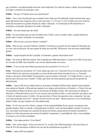 que o prefeito e sua administração tem uma visão tradicional. Eu cuido de limpar a cidade, de pavimentação,
de limpar o cemitério do município e deu.
Polibio – Por que 1.0? Quem criou essa classificação?
Grisa – Essa é uma classificação que eu analisei num estudo que foi publicado, estudo internacional, que a
gente apresentou num congresso, dois ou três anos atrás. A 1.0 é essa. A 2.0 é o feijão com arroz onde ele
ainda não incorporou as grandes funções de saúde e educação. A Constituição de 88 transformou os
municípios em grandes operadores de saúde e educação.
Polibio – Era uma função que não tinha?
Grisa – Era uma função que era mais dividida com a União e com os estados. Hoje, a grande função de
gestão sobre a saúde e educação é no município.
Polibio – Mais do que o governo federal e estadual?
Grisa – Mais do que o governo federal e estadual. Você passa a ser gestor de uma equipe de educação que,
às vezes, tem mil pessoas. De uma equipe de saúde que tem 600, 700 pessoas. Isso tem uma complexidade
grande.
Polibio – Aquele hospital de São Leopoldo, o Centenário, quantos funcionários tem?
Grisa – Em torno de 800 funcionários. São Leopoldo tem 5600 funcionários. Canoas tem 5200. Caxias deve
ter em torno de 5000. São Leopoldo é um caso de administração às avessas.
Polibio – É um caso de uma cidade que precisaria de um prefeito 2.0 e teve 1.0.
Grisa – Precisaria de um prefeito 3.0. Vocês sabem que uma vez o Tancredo Neves fez uma discussão com
o Paulo Maluf, eles estavam conversando e no meio da discussão foram trocando livros, e o Tancredo
chegou e deu para o Paulo Maluf. Ele perguntou o que era aquilo e Tancredo “é o Código Penal, é o que eu
preciso para conversar com o Senhor”. Então, quer dizer, há outras questões que passam da questão da
administração.
Polibio – Aqui no RS tem um debate famoso, do tempo da Ditadura Militar ainda. Quando foram disputar
uma cadeira ao Senado, o Brossard que naquele na se elegeu, pela primeira vez Senador, e o Nestor Iost que
era presidente do Banco do Brasil, que era um homem da ditadura militar. Eles foram para um debate na
televisão e o Brossard colocou um livro em cima de uma mesinha do lado e, a todo momento que falava com
o Nestor ele apontava para o livrinho. Até que uma hora o Nestor não aguentou mais e perguntou “por que
você está mostrando esse livro?” “porque você deveria ler isso aqui”. Mostrou para ele e era a Constituição
federal. Então, tem que cumprir a lei, não adianta nada.
Grisa – O 2.0 é esse que faz o básico, cumpre a lei de responsabilidade fiscal e passa a incorporar estas
grandes funções. Hoje, no mundo, e principalmente no Brasil, você está demandando a gestão 3.0, que faz
isso, mas ainda se preocupa com a questão do desenvolvimento, porque desenvolvimento sustentável e
dinheiro no bolso das pessoas que moram ali também é importante, é a qualidade de vida, e com estratégia.
Você passa a ter um foco estratégico.
Polibio – Tem algum prefeito 3.0 no Brasil?
Grisa – Tem, temos alguns. Temos em torno de 1%, eu diria. Dos 5660 municípios, nós temos hoje em
torno de 50 a 60 municípios no Brasil com um tipo de entendimento de gestão 3.0.
Polibio – Aqui no RS tem alguém?

 