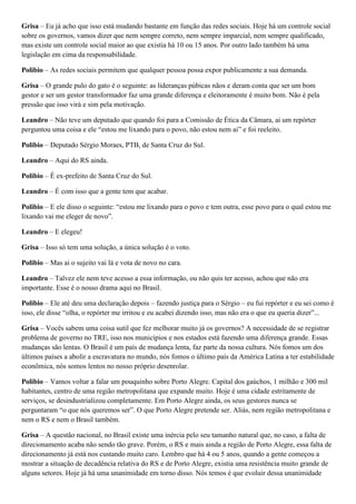 Grisa – Eu já acho que isso está mudando bastante em função das redes sociais. Hoje há um controle social
sobre os governos, vamos dizer que nem sempre correto, nem sempre imparcial, nem sempre qualificado,
mas existe um controle social maior ao que existia há 10 ou 15 anos. Por outro lado também há uma
legislação em cima da responsabilidade.
Polibio – As redes sociais permitem que qualquer pessoa possa expor publicamente a sua demanda.
Grisa – O grande pulo do gato é o seguinte: as lideranças púbicas nãos e deram conta que ser um bom
gestor e ser um gestor transformador faz uma grande diferença e eleitoramente é muito bom. Não é pela
pressão que isso virá e sim pela motivação.
Leandro – Não teve um deputado que quando foi para a Comissão de Ética da Câmara, ai um repórter
perguntou uma coisa e ele “estou me lixando para o povo, não estou nem ai” e foi reeleito.
Polibio – Deputado Sérgio Moraes, PTB, de Santa Cruz do Sul.
Leandro – Aqui do RS ainda.
Polibio – É ex-prefeito de Santa Cruz do Sul.
Leandro – É com isso que a gente tem que acabar.
Polibio – E ele disso o seguinte: “estou me lixando para o povo e tem outra, esse povo para o qual estou me
lixando vai me eleger de novo”.
Leandro – E elegeu!
Grisa – Isso só tem uma solução, a única solução é o voto.
Polibio – Mas ai o sujeito vai lá e vota de novo no cara.
Leandro – Talvez ele nem teve acesso a essa informação, ou não quis ter acesso, achou que não era
importante. Esse é o nosso drama aqui no Brasil.
Polibio – Ele até deu uma declaração depois – fazendo justiça para o Sérgio – eu fui repórter e eu sei como é
isso, ele disse “olha, o repórter me irritou e eu acabei dizendo isso, mas não era o que eu queria dizer”...
Grisa – Vocês sabem uma coisa sutil que fez melhorar muito já os governos? A necessidade de se registrar
problema de governo no TRE, isso nos municípios e nos estados está fazendo uma diferença grande. Essas
mudanças são lentas. O Brasil é um país de mudança lenta, faz parte da nossa cultura. Nós fomos um dos
últimos países a abolir a escravatura no mundo, nós fomos o último país da América Latina a ter estabilidade
econômica, nós somos lentos no nosso próprio desenrolar.
Polibio – Vamos voltar a falar um pouquinho sobre Porto Alegre. Capital dos gaúchos, 1 milhão e 300 mil
habitantes, centro de uma região metropolitana que expande muito. Hoje é uma cidade estritamente de
serviços, se desindustrializou completamente. Em Porto Alegre ainda, os seus gestores nunca se
perguntaram “o que nós queremos ser”. O que Porto Alegre pretende ser. Aliás, nem região metropolitana e
nem o RS e nem o Brasil também.
Grisa – A questão nacional, no Brasil existe uma inércia pelo seu tamanho natural que, no caso, a falta de
direcionamento acaba não sendo tão grave. Porém, o RS e mais ainda a região de Porto Alegre, essa falta de
direcionamento já está nos custando muito caro. Lembro que há 4 ou 5 anos, quando a gente começou a
mostrar a situação de decadência relativa do RS e de Porto Alegre, existia uma resistência muito grande de
alguns setores. Hoje já há uma unanimidade em torno disso. Nós temos é que evoluir dessa unanimidade

 