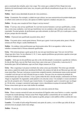 para a construção das soluções, para virar o jogo. Nós vemos que a cidade de Porto Alegre tem uma
dinâmica de transformação muito lenta, isso, em parte, pela falta de entendimento do que ela é e do que ela
tem que ser.
Polibio – Qual é nossa identidade do ponto de vista econômico...
Grisa – Exatamente. Por exemplo, a cidade tem que colocar, nas suas características de produtividade para
se refletir como centro de serviços, não apenas no âmbito regional e estadual, mas para ser...
Polibio – Ou seja, uma vocação de Porto Alegre é serviço mesmo?
Grisa – É serviço, mas serviço qualificado. Se você tem recursos humanos e serviços qualificados, e ainda
tem, se tem essas condições, você tem que transformar isso em condição e não continuar sendo um centro
exportador. Na atual geração, de profissionais que estão entrando, eu direi que 50% já é evasão para o centro
do país, porque não tem mercado.
Polibio – O pessoal mais qualificado usa ponte aérea, não é?
Grisa – Usa ponte aérea e muita gente teimosa. Dizem que a gente vivem em ponte aérea, passa o fim de
semana em Porto Alegre e acaba trabalhando lá.
Polibio – Eu conheço vários profissionais que fazem ponte aérea. De ir na segunda e voltar na sexta,
trabalha a semana toda lá. Pessoas altamente qualificadas.
Grisa – Pela teimosia porque a gente gosta de lá, mas tem que transformar aqui. Tem um viés de Porto
Alegre que não é bom. Se nós olharmos 5, 10, 11 anos, aqueles problemas que persistem, aquelas coisas que
não são devidamente encaradas.
Leandro – Acho que um dos problemas que não se dá a devida atenção é exatamente a questão da violência.
Se fala de São Paulo, mas em São Paulo temos hoje o pior crime que é o homicídio, é uma taxa de 12
homicídios para 100 mil habitantes, aqui em Porto Alegre estamos em 55 já.
Grisa – Mas a segurança é um pouco resultante das outras coisas que desandam. Nós temos que entender
que somos a capital do estado mais meridional do Brasil, nós estamos do lado de um Mercosul que não está
essas maravilhas. Para que você possa se posicionar competitivamente, minimamente numa escala nacional
e mundial você tem que ser mais eficiente do que os outros. Tem que criar um sistema de produção de
conhecimento que seja mais eficiente. A isso a gente ainda não deu a devida atenção, continuamos em Porto
Alegre se enganando. Se enganando, sendo paliativo em cima das coisas. Um exemplo é o nosso aeromóvel
que leva do aeroporto até o Trensurb, que é muito bonito. Ai eu pergunto: qual é o executivo que vai chegar
às 11h da noite, vai pegar o aeromóvel, para pegar o trem e desembarcar na praça do mercado Público?
Nessas coisas temos que ter uma visão melhor de realidade.
Polibio – Eu estaria ali na estação, esperando com ele, com uma camisa de força.
Grisa – Pensa o mesmo aeromóvel como um mecanismo de ligações entre esses bairros e o centro, seguindo
o traçado da avenida Ipiranga. Nessas coisas Porto Alegre perdeu a característica de ser ousada, de ser
inovadora. A cidade como um todo, não é apenas na gestão, porque o setor público reflete a cultura dos seus
formadores de opinião.
Leandro – É só andar ali pela antiga Perimetral, mais perto do centro, e ver os trilhos que estão ali de um
aeromóvel de um projeto muito mais antigo.
Polibio - 30 anos já.

 