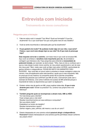 MARY KAY [CONSULTORA DE BELEZA VANESSA ALEXANDRE]
Pink Chic Café http://pinkchiccafe.blogspot.com.br
Entrevista com Iniciada
Treinamento de novas consultoras
Perguntas para a Iniciação
1. Fale-me sobre você: é casada? Tem filhos? Qual sua formação? O que faz
atualmente? Ou o que você fazia? Do que você gosta mais em seu trabalho?
2. Você se sente reconhecida e valorizada pelo que faz atualmente?
3. O que gostaria de mudar? Se pudesse mudar algo em sua vida, o que seria?
Fulana, o que você mais deseja hoje na sua vida? Ou O que mais te preocupa
hoje?
Esta resposta vai te dar o caminho, com base nisso é que você vai encaixar MK.
Aqui você vai enfatizar o benefício mais importante para ela, dê prioridade à
vantagem que interessa a ela. Faça perguntas para entender a necessidade da
potencial iniciada, por exemplo: se ela te disser: "Olha, hoje em dia eu confesso que o
que eu mais desejo é poder morar sozinha, ter meu próprio apartamento e sair da casa
dos meus pais." Bem, neste caso você vai falar mais sobre LUCROS, oportunidade de
ganhar dinheiro e independência. FOCAR-SE NISTO VAI GARANTIR O SEU
SUCESSO. Aqui você fala um pouco sobre a empresa e nossas vantagens e plano de
carreira, mas principalmente sobre este benefício, aquilo que é mais importante. Não
se preocupe se seu histórico na companhia ainda não te permite compartilhar
experiências pessoais que confirmem que MK dá certo, você sempre pode usar o
exemplo de Diretoras, e de outras mulheres de sucesso da MK (entende porque é
importante ler todos os depoimentos que saem na Applause?).
4. Existem várias vias de ganho em MK, posso explicar todas elas. O que é mais
atraente para você: Vender os produtos? Ou, construir seu próprio time e ter
liderança?
5. Também pergunte quais as recompensas a atraem mais, SIM ou NÃO:
Ter mais tempo para a família?
Fazer amigos para a vida toda?
Receber reconhecimentos por seus esforços e conquistas?
Ser sua própria chefa?
Estabelecer se horário de trabalho?
Receber treinamentos e apoio?
Ganhar viagens, joias, prêmios, até mesmo o uso de um carro?
6. Estaria interessada em uma carreira onde é possível atingir a independência
financeira? Estaria interessada em uma carreira que lhe permitisse crescer conforme
seu próprio ritmo?
 