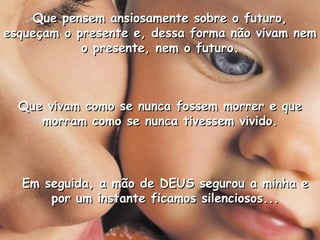 Que vivam como se nunca fossem morrer e queQue vivam como se nunca fossem morrer e que
morram como se nunca tivessem vivido.morram como se nunca tivessem vivido.
Que pensem ansiosamente sobre o futuro,Que pensem ansiosamente sobre o futuro,
esqueçam o presente e, dessa forma não vivam nemesqueçam o presente e, dessa forma não vivam nem
o presente, nem o futuro.o presente, nem o futuro.
Em seguida, a mão de DEUS segurou a minha eEm seguida, a mão de DEUS segurou a minha e
por um instante ficamos silenciosos...por um instante ficamos silenciosos...
 