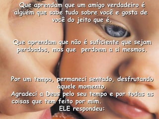 Que aprendam que um amigo verdadeiro éQue aprendam que um amigo verdadeiro é
alguém que sabe tudo sobre você e gosta dealguém que sabe tudo sobre você e gosta de
você do jeito que é.você do jeito que é.
Que aprendam que não é suficiente que sejamQue aprendam que não é suficiente que sejam
perdoados, mas que perdoem a si mesmos.perdoados, mas que perdoem a si mesmos.
Por um tempo, permaneci sentado, desfrutandoPor um tempo, permaneci sentado, desfrutando
aquele momento.aquele momento.
Agradeci a Deus pelo seu tempo e por todas asAgradeci a Deus pelo seu tempo e por todas as
coisas que tem feito por mim.coisas que tem feito por mim.
ELE respondeu:ELE respondeu:
 