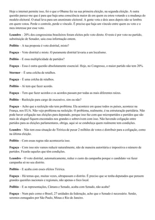 Hoje a internet permite isso, foi o que o Obama fez na sua primeira eleição, na segunda eleição. A outra
questão parece-me que é para que haja uma consciência maior de em quem eu estou votando e a mudança do
modelo eleitoral. O atual leva para um anonimato eleitoral. A gente vota e dois anos depois não se lembra
em quem votou. Perde o controle, perde o vínculo. É preciso que haja um vínculo entre quem eu voto e o
meu interesse por esse voto.
Leandro – 20% dos congressistas brasileiros foram eleitos pelo voto direto. O resto é por voto no partido,
substituição de Senador, saiu essa informação ontem.
Polibio – A tua proposta é voto distrital, misto?
Fogaça – Voto distrital e misto. O puramente distrital levaria a um localismo.
Polibio – E essa multiplicidade de partidos?
Fogaça – Essa é outra questão absolutamente essencial. Hoje, no Congresso, o maior partido não tem 20%.
Stormer – É uma colcha de retalhos.
Fogaça – É uma colcha de retalhos.
Polibio – Ai tem que fazer acordo.
Fogaça – Tem que fazer acordos e os acordos passam por todas as mais diferentes raízes.
Polibio – Reeleição para cargo de executivo, sim ou não?
Fogaça – Acho que a reeleição não tem problema. Ela acontece em quase todos os países, acontece na
França, nos EUA. Não vejo problema na reeleição. O problema, realmente, é na estruturação partidária. Não
pode haver coligação nas eleições para deputado, porque isso faz com que micropartidos e partidos que são
mais de aluguel fiquem encostados nos grandes e sobrevivem com isso. Não havendo coligação entre
partidos para as eleições parlamentares, obriga, aqui só se estabeleça quem realmente tem condições.
Leandro – Não tem essa situação do Tiririca de puxar 2 milhões de votos e distribuir para a coligação, como
na última eleição.
Polibio – Com essas regras não aconteceria isso.
Fogaça – Com isso nós vamos reduzir naturalmente, não de maneira autoritária e impositiva o número de
partidos. Ficarão aqueles que têm condições.
Leandro – O voto distrital, automaticamente, reduz o custo da campanha porque o candidato vai fazer
campanha só no seu distrito.
Polibio – E acaba com esses efeitos Tiririca.
Fogaça – Há temas que, muitas vezes, ultrapassam o distrito. É preciso que se tenha deputados que pensem
grandes questões nacionais e regionais, não apenas o foco local.
Polibio – E as representações, Câmara e Senado, acaba com Senado, não acaba?
Fogaça – Num país como o Brasil, 27 unidades da federação, acho que o Senado é necessário. Senão,
seremos esmagados por São Paulo, Minas e Rio de Janeiro.

 