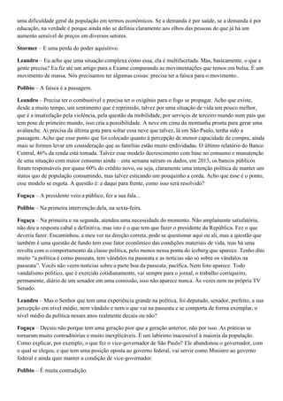 uma dificuldade geral da população em termos econômicos. Se a demanda é por saúde, se a demanda é por
educação, na verdade é porque ainda não se definiu claramente aos olhos das pessoas de que já há um
aumento sensível de preços em diversos setores.
Stormer – E uma perda do poder aquisitivo.
Leandro – Eu acho que uma situação complexa como essa, ela é multifacetada. Mas, basicamente, o que a
gente precisa? Eu fiz até um artigo para a Exame comparando as movimentações que temos em bolsa. É um
movimento de massa. Nós precisamos ter algumas coisas: precisa ter a faísca para o movimento..
Polibio – A faísca é a passagem.
Leandro – Precisa ter o combustível e precisa ter o oxigênio para o fogo se propagar. Acho que existe,
desde a muito tempo, um sentimento que é reprimido, talvez por uma situação de vida um pouco melhor,
que é a insatisfação pela violência, pela questão da mobilidade, por serviços de terceiro mundo num país que
tem pose de primeiro mundo, isso cria a possibilidade. A neve em cima da montanha pronta para gerar uma
avalanche. Ai precisa da última gota para soltar essa neve que talvez, lá em São Paulo, tenha sido a
passagem. Acho que esse ponto que foi colocado quanto á percepção de menor capacidade de compra, ainda
mais se formos levar em consideração que as famílias estão muito endividadas. O último relatório do Banco
Central, 46% da renda está tomada. Talvez esse modelo decrescimento com base no consumo e manutenção
de uma situação com maior consumo ainda – esta semana saíram os dados, em 2013, os bancos públicos
foram responsáveis por quase 60% do crédito novo, ou seja, claramente uma intenção política de manter um
status quo de população consumindo, mas talvez esticando um pouquinho a corda. Acho que esse é o ponto,
esse modelo se esgota. A questão é: e daqui para frente, como isso será resolvido?
Fogaça – A presidente veio a público, fez a sua fala...
Polibio – Na primeira intervenção dela, na sexta-feira.
Fogaça – Na primeira e na segunda, atendeu uma necessidade do momento. Não amplamente satisfatória,
não deu a resposta cabal e definitiva, mas isto é o que tem que fazer o presidente da República. Fez o que
deveria fazer. Encaminhou, a meu ver na direção correta, pode se questionar aqui ou ali, mas a questão que
também é uma questão de fundo tem esse fator econômico das condições materiais de vida, mas há uma
revolta com o comportamento da classe política, pelo menos nessa ponta do iceberg que aparece. Tenho dito
muito “a política é como passeata, tem vândalos na passeata e as notícias são só sobre os vândalos na
passeata”. Vocês não veem notícias sobre a parte boa da passeata, pacífica. Nem foto aparece. Todo
vandalismo político, que é exercido cotidianamente, vai sempre para o jornal, o trabalho corriqueiro,
permanente, diário de um senador em uma comissão, isso não aparece nunca. Às vezes nem na própria TV
Senado.
Leandro – Mas o Senhor que tem uma experiência grande na política, foi deputado, senador, prefeito, a sua
percepção em nível médio, nem vândalo e nem o que vai na passeata e se comporta de forma exemplar, o
nível médio da política nesses anos realmente decaiu ou não?
Fogaça – Decaiu não porque tem uma geração pior que a geração anterior, não por isso. As práticas se
tornaram muito contraditórias e muito inexplicáveis. É um labirinto inacessível à maioria da população.
Como explicar, por exemplo, o que fez o vice-governador de São Paulo? Ele abandonou o governador, com
o qual se elegeu, e que tem uma posição oposta ao governo federal, vai servir como Ministro ao governo
federal e ainda quer manter a condição de vice-governador.
Polibio – É muita contradição.

 