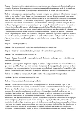 Fogaça – É uma contradição que deixa as pessoas que votaram, sem pai e nem mãe. Essas situações, esses
episódios são diários, são permanentes. A nossa estrutura partidária leva para essa perda de identidade, de
sentido, de lógica. 40 partidos, não tem presidencialismo nenhum no mundo que tenha tudo isso.
Polibio – Até que ponto a degradação política é uma das consignas que estão sendo defendidas nas ruas, por
justiça ou sem justiça. A gente viu que isso é importante, tanto que uma das propostas mais importantes
elaborada pela Presidente Dilma Rousseff foi a convocação de uma Assembleia Constituinte exclusiva para
tratar da Reforma Política. Ela voltou atrás, mas permanece a questão do plebiscito que vai sair, com
certeza, mas questionando exclusivamente a questão da reforma política que é uma das consignas. Na tua
avaliação Fogaça, quais seriam as reais consignas, o que emerge de tudo isso ai? Essa coisa começou toda
pelo movimento Passe Livre com a redução da passagem de ônibus. Mas, daqui há pouco, multidões
enormes ganharam as ruas e houve uma multiplicação de consignas nas ruas. Bom, estão reivindicando tudo.
Deu para pinças passagem, entrou a questão da mobilidade urbana, a degradação política, a questão da
saúde. Ninguém aguenta mais ir para a televisão, ver aqueles espetáculos degradantes, as pessoas morrendo
nas filas dos hospitais, quem não tem problema de saúde pública? Então, a saúde, a questão da educação.
Nem sei como entrou a questão da educação no meio. Enfim, essas consignas são as mais importantes
mesmo?
Fogaça – Tem a Copa do Mundo.
Polibio – Mas meio que sumiu a própria presidente não abordou essa questão.
Fogaça – Ontem teve uma manifestação vigorosa em belo Horizonte no jogo do Brasil.
Polibio – Mas ai entra na questão da corrupção.
Fogaça – O desperdício mais. É o recurso público sendo destinado a um fim que não é o prioritário, que
seria educação e saúde.
Stormer – A classe política me pareceu ser pega de surpresa. Do tipo assim: “eu não estou entendendo do
que o povo quer falar. Parece que existe esse claro desligamento da classe política, dos interesses da classe
política com interesses da população. No momento que a população diz “queremos isso”, os políticos “não,
mas nós estamos dando isso”. Isso parece tão evidente, pelo menos nos políticos que estamos observando.
Polibio – Eu também fui surpreendido. Você foi, ele foi. Não teve quem não foi surpreendido.
Leandro – Nenhum analista conseguiu prever isso.
Polibio – Foi uma coisa absolutamente surpreendente.
Fogaça – Vivemos na era das redes sociais, que propiciaram isso. A essência de tudo é que há um
sentimento em comum, por isso falei no sentimento nacional. Esse sentimento comum com relação a
diversas questões. Eu acho que é um pouco a questão econômica, é um pouco a questão moral ou ética e é
um pouco dessa questão organizacional da política. A política está estruturada de modo a vaca não
reconhecer bezerro. Esse que é o grande problema. Quando os políticos tratam de reforma política, eles
pensam em como resolver os instrumentos que vão favorecer e beneficiar mais determinada força,
determinado lado. Quando, na verdade, o que uma reforma tem que pretender? Pretender clareza de projeto
e clareza de posição, de posicionamento para o eleitor, para a população. O cidadão, este cidadão que
constitui sociedade civil por excelência, quem está lá são pessoas que não pertencem ao aparelho do Estado.
Nem como funcionários, nem como políticos, nem como representantes sindicais. Não têm vínculos com o
Estado. São pessoas que estão lá representando na sua individualidade, são uma grande multidão de
indivíduos. O que eles querem é clareza de projeto e clareza de posicionamento dos partidos. Para isso, é

 