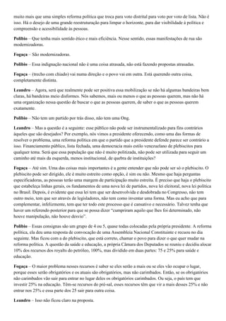 muito mais que uma simples reforma política que troca para voto distrital para voto por voto de lista. Não é
isso. Há o desejo de uma grande reestruturação para limpar o horizonte, para dar visibilidade à política e
compreensão e acessibilidade às pessoas.
Polibio – Que tenha mais sentido ético e mais eficiência. Nesse sentido, essas manifestações de rua são
modernizadoras.
Fogaça – São modernizadoras.
Polibio – Essa indignação nacional não é uma coisa atrasada, não está fazendo propostas atrasadas.
Fogaça – (trecho com chiado) vai numa direção e o povo vai em outra. Está querendo outra coisa,
completamente distinta.
Leandro – Agora, será que realmente pode ser positiva essa mobilização se não há algumas bandeiras bem
claras, há bandeiras meio disformes. Nós sabemos, mais ou menos o que as pessoas querem, mas não há
uma organização nessa questão de buscar o que as pessoas querem, de saber o que as pessoas querem
exatamente.
Polibio – Não tem um partido por trás disso, não tem uma Ong.
Leandro – Mas a questão é a seguinte: esse público não pode ser instrumentalizado para fins contrários
àqueles que são desejados? Por exemplo, nós vimos a presidente oferecendo, como uma das formas de
resolver o problema, uma reforma política em que o partido que a presidente defende parece ser contrário a
isso. Financiamento público, lista fechada, uma democracia mais estilo venezuelano de plebiscitos para
qualquer tema. Será que essa população que não é muito politizada, não pode ser utilizada para seguir um
caminho até mais da esquerda, menos institucional, de quebra de instituições?
Fogaça – Até sim. Uma das coisas mais importantes é a gente entender que não pode ser só o plebiscito. O
plebiscito pode ser dirigido, ele é muito estreito como opção, é sim ou não. Mesmo que haja perguntas
especificadoras, as pessoas terão uma margem de participação muito estreita. É preciso que haja o plebiscito
que estabeleça linhas gerais, os fundamentos de uma nova lei de partidos, nova lei eleitoral, nova lei política
no Brasil. Depois, é evidente que essa lei tem que ser desenvolvida e desdobrada no Congresso, não tem
outro meio, tem que ser através de legisladores, não tem como inventar uma forma. Mas eu acho que para
complementar, infelizmente, tem que ter todo este processo que é cansativo e necessário. Talvez tenha que
haver um referendo posterior para que se possa dizer “cumpriram aquilo que lhes foi determinado, não
houve manipulação, não houve desvio”.
Polibio – Essas consignas são um grupo de 4 ou 5, quase todas colocadas pela própria presidente. A reforma
política, ela deu uma resposta de convocação de uma Assembleia Nacional Constituinte e recuou no dia
seguinte. Mas ficou com a do plebiscito, que está correto, chamar o povo para dizer o que quer mudar na
reforma política. A questão da saúde e educação, a própria Câmara dos Deputados se reuniu e decidiu alocar
10% dos recursos dos royalts do petróleo, 100%, mas dividido em duas partes: 75 e 25% para saúde e
educação.
Fogaça – O maior problema nesses recursos é saber se eles serão a mais ou se eles vão ocupar o lugar,
porque esses serão obrigatórios e os atuais são obrigatórios, mas não carimbados. Então, se os obrigatórios
não carimbados vão sair para entrar no lugar deles os obrigatórios carimbados. Ou seja, o país tem que
investir 25% na educação. Têm-se recursos do pré-sal, esses recursos têm que vir a mais desses 25% e não
entrar nos 25% e essa parte dos 25 sair para outra coisa.
Leandro – Isso não ficou claro na proposta.

 