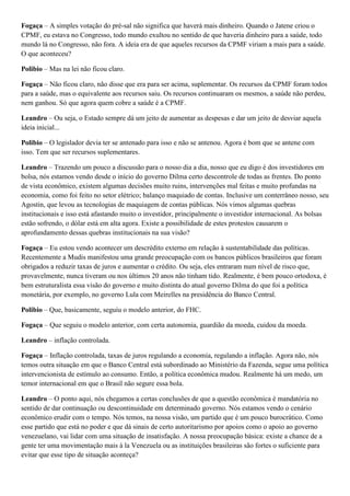 Fogaça – A simples votação do pré-sal não significa que haverá mais dinheiro. Quando o Jatene criou o
CPMF, eu estava no Congresso, todo mundo exultou no sentido de que haveria dinheiro para a saúde, todo
mundo lá no Congresso, não fora. A ideia era de que aqueles recursos da CPMF viriam a mais para a saúde.
O que aconteceu?
Polibio – Mas na lei não ficou claro.
Fogaça – Não ficou claro, não disse que era para ser acima, suplementar. Os recursos da CPMF foram todos
para a saúde, mas o equivalente aos recursos saiu. Os recursos continuaram os mesmos, a saúde não perdeu,
nem ganhou. Só que agora quem cobre a saúde é a CPMF.
Leandro – Ou seja, o Estado sempre dá um jeito de aumentar as despesas e dar um jeito de desviar aquela
ideia inicial...
Polibio – O legislador devia ter se antenado para isso e não se antenou. Agora é bom que se antene com
isso. Tem que ser recursos suplementares.
Leandro – Trazendo um pouco a discussão para o nosso dia a dia, nosso que eu digo é dos investidores em
bolsa, nós estamos vendo desde o início do governo Dilma certo descontrole de todas as frentes. Do ponto
de vista econômico, existem algumas decisões muito ruins, intervenções mal feitas e muito profundas na
economia, como foi feito no setor elétrico; balanço maquiado de contas. Inclusive um conterrâneo nosso, seu
Agostin, que levou as tecnologias de maquiagem de contas públicas. Nós vimos algumas quebras
institucionais e isso está afastando muito o investidor, principalmente o investidor internacional. As bolsas
estão sofrendo, o dólar está em alta agora. Existe a possibilidade de estes protestos causarem o
aprofundamento dessas quebras institucionais na sua visão?
Fogaça – Eu estou vendo acontecer um descrédito externo em relação à sustentabilidade das políticas.
Recentemente a Mudis manifestou uma grande preocupação com os bancos públicos brasileiros que foram
obrigados a reduzir taxas de juros e aumentar o crédito. Ou seja, eles entraram num nível de risco que,
provavelmente, nunca tiveram ou nos últimos 20 anos não tinham tido. Realmente, é bem pouco ortodoxa, é
bem estruturalista essa visão do governo e muito distinta do atual governo Dilma do que foi a política
monetária, por exemplo, no governo Lula com Meirelles na presidência do Banco Central.
Polibio – Que, basicamente, seguiu o modelo anterior, do FHC.
Fogaça – Que seguiu o modelo anterior, com certa autonomia, guardião da moeda, cuidou da moeda.
Leandro – inflação controlada.
Fogaça – Inflação controlada, taxas de juros regulando a economia, regulando a inflação. Agora não, nós
temos outra situação em que o Banco Central está subordinado ao Ministério da Fazenda, segue uma política
intervencionista de estímulo ao consumo. Então, a política econômica mudou. Realmente há um medo, um
temor internacional em que o Brasil não segure essa bola.
Leandro – O ponto aqui, nós chegamos a certas conclusões de que a questão econômica é mandatória no
sentido de dar continuação ou descontinuidade em determinado governo. Nós estamos vendo o cenário
econômico erudir com o tempo. Nós temos, na nossa visão, um partido que é um pouco burocrático. Como
esse partido que está no poder e que dá sinais de certo autoritarismo por apoios como o apoio ao governo
venezuelano, vai lidar com uma situação de insatisfação. A nossa preocupação básica: existe a chance de a
gente ter uma movimentação mais à la Venezuela ou as instituições brasileiras são fortes o suficiente para
evitar que esse tipo de situação aconteça?

 