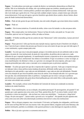 Fogaça – Eu tenho plena convicção que o estado de direito e as instituições democráticas no Brasil são
sólidas. Não só as instituições são sólidas, não vejo nenhum grupo nas sombras, atuando para tentar
subverter ou tentar minar o sistema político, produzir uma ruptura no sistema institucional. Acho que esse
não é um medo que a gente deva ter. Claro que todo cuidado sempre é pouco, sempre temos que zelar pela
nossa democracia. Creio que até agora o governo brasileiro agiu dentro desse cenário, desses limites, desse
pano de fundo institucional democrático.
Polibio – Pode até não gostar do que está fazendo, mas está sendo obrigado a governar dentro desse modelo.
Fogaça – Pode ser.
Leandro – Nós tivemos tentativas. O controle da mídia, várias vezes foi tentado e se deu um passo atrás.
Fogaça – Mas sempre pelas vias institucionais. Nunca é na base do tacão, nem pode ser. Se quer criar
Conselhos, aprovar isso no Congresso, enfim, de todas as formas.
Leandro – O Senhor acredita que há um cenário de uma “democracia” estilo venezuelano, é pouco provável
para o Brasil?
Fogaça – Pouco provável. Acho que haveria uma rejeição maciça, rigorosa do povo brasileiro em relação a
isso. É provável que o número das pessoas que fossem às ruas seria maior do que esse que está indo agora. É
o meu sentimento, a gente sempre pode errar.
Leandro – Eu creio que essa é uma preocupação, porque o investidor precisa de um ambiente onde se sinta
seguro, do ponto de vista institucional, do ponto de vista jurídico, da política não ter nada novo, nada
diferente do que é esperado legalmente. As manifestações trazem a expectativas de ter uma mudança política
e uma mudança possível, institucional. Isso afasta os investidores. O que vai acontecer e como vai reagir, se
essas manifestações vão diminuir o ritmo, se o governo vai conseguir dar uma resposta, acho que é uma
resposta primordial para saber como o mercado vai se comportar para os próximos capítulos.
Stormer – Eu acho que quem tem que dar a resposta não é apenas o governo. Acho que a resposta tem que
ser dada por toda a classe política numa mudança de postura, definindo melhor quais são os nortes
ideológicos de cada partido, o que cada um está defendendo, o que cada um não está defendendo. Parando
com essa situação de que troca de partido como troca de camisa. Essa situação toda não é só o governo que
tem que dar, mas eminentemente todos os políticos. A pergunta que me resta é: será que os políticos
perceberam que a população não gosta dessa literal palhaçada que está sendo feita e estão pensando, agora,
em tomar uma atitude mais coerente?
Leandro – Por exemplo, colocar como Presidente da Comissão de Justiça um condenado na máxima
instância do estado brasileiro.
Polibio – Essas manifestações, na sua avaliação, elas podem prosseguir? Se prosseguirem, até quando? E até
quando que o país aguenta uma coisa como essa? Hoje, quinta-feira, dia 27, eu estava lendo o jornal valor
econômico e estava na manchete – não era bem isso, estava nas entrelinhas – “escuta povo, chega heim!
Chega, vão pra casa agora!”, “parem senão o governo cai e vai quebrar”. Até quando um país aguenta uma
coisa como essa sem sofrer uma deterioração econômica irreversível e uma crise institucional.
Fogaça – Não se dá para comparar, mas o movimento 15 de maio, na Espanha, dos indignados, está há mais
de três anos na Praça Del Sol com essa mesma visão: não querem líderes, ninguém aceita uma liderança, não
querem instituições, partidos ou entidades e não querem pertencer a uma ideologia de esquerda ou direita.
Polibio – Mas ai já caiu o governo e a economia está um caos.

 