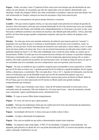 Fogaça – Então, isso dura 3 anos. É impossível dizer como esses movimentos que são destituídos de uma
cabeça, de uma direção, de um partido, que não são organizados com um objetivo determinado, uma
ideologia. Aonde eles chegam é difícil, eles estão construindo a só próprios, cada um toma uma feição. Isso
está acontecendo na Turquia, começou em torno de um parque e hoje toma conta do país.
Polibio – Mas as consequências são graves porque deteriora a economia.
Leandro – Nós que estamos ligados à bolsa, eu vejo uma reação muito próxima em relação da questão da
incerteza. Para mim parece clara que uma eventual diminuição do nível de incerteza que seria, por exemplo,
o movimento dar uma freada, uma esfriada seria, independentemente se é bom para o governo ou não, seria
bom para o ambiente econômico um mínimo de incerteza, não olhando pelo lado político. Talvez, pelo lado
político até fosse bom porque quando a temperatura esquenta, acho que há a chance de qualquer coisa
acontecer.
Stormer – Eu sinto que existe uma intenção realmente, da mídia de uma maneira geral em “assustar” a
população com essa ideia de que se continuar as manifestações, haverá uma crise econômica, o país vai
quebrar, vai cair governo. Existe uma intenção de transmitir esse medo para a classe média, e esse é o maior
temor da classe média e da classe alta. Esse é um movimento basicamente movido pela classe média e está
ganhando adesão da classe C e D. Mas estão trabalhando com o medo da classe média, no cenário que tu
mencionastes, Polibio. Eu acho que esse movimento deveria continuar até começar a se perceber mudanças.
Estávamos comentando antes, e essas mudanças vão levar tempo para aparecerem porque não se muda a
política, não muda a postura de um político de uma hora para outra. Se muda ao longo de meses em que se
vai mostrando uma nova seriedade, um novo compromisso, uma nova postura, uma nova ética.
Fogaça – Ou seja, na medida em que os políticos reagirem para corresponder a essas expectativas. Lembro
que em 68 foi mais ou menos isso. A grande passeata de 68 reivindicava a queda da ditadura, fim do regime
militar, a democracia, a constituinte. Não veio nada disso. Veio o AI–5. Aquelas reivindicações, mas haviam
outras reivindicações que era de liberdade sexual, que era fim do autoritarismo paterno, que era a
emancipação da mulher. As mulheres não podiam fazer concurso para juízas de direito no Brasil. Maio de
68 na França, que teve uma repercussão em 68 mesmo no Brasil, pedia uma grande mudança
comportamental que aconteceu.
Leandro – Tanto é que é lembrado como marco. Antes de 68 nenhum namorado ia morar junto com a
namorada, antes do casamento. Não tem nenhum tio, avô nosso que tivesse – antes do casamento, morado
com a namorada. Agora é perfeitamente aceito, inteiramente livre.
Polibio – É o que os nossos filhos fazem tranquilamente.
Fogaça – Às vezes, até mais do que a gente gostaria.
Leandro – Será que nós poderíamos tratar que um cenário provável seria uma diminuição da temperatura.
Seria, de fato, certa acomodação? Podemos dizer isso?
Fogaça – Acomodação não haverá. A única coisa que eu tenho certeza é disso.
Leandro – Eu digo a diminuição da temperatura.
Fogaça – Sim, mas na medida em que ações e demonstrações surjam como respostas.
Polibio – As respostas estão sendo dadas. A PEC-37 foi derrubada. Corrupção é crime hediondo. Um
deputado, pela primeira vez desde 88, teve sua prisão decretada pelo STF, os recursos do petróleo vão para
saúde e educação. O plebiscito vai sair.

 