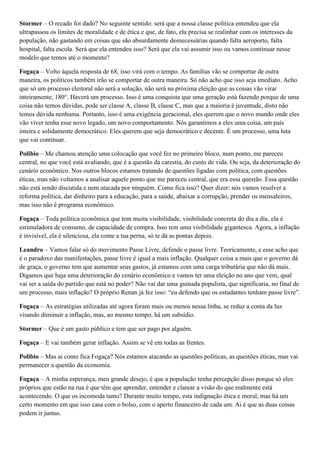 Stormer – O recado foi dado? No seguinte sentido: será que a nossa classe política entendeu que ela
ultrapassou os limites de moralidade e de ética e que, de fato, ela precisa se realinhar com os interesses da
população, não gastando em coisas que são absurdamente desnecessárias quando falta aeroporto, falta
hospital, falta escola. Será que ela entendeu isso? Será que ela vai assumir isso ou vamos continuar nesse
modelo que temos até o momento?
Fogaça – Volto àquela resposta de 68, isso virá com o tempo. As famílias vão se comportar de outra
maneira, os políticos também irão se comportar de outra maneira. Só não acho que isso seja imediato. Acho
que só um processo eleitoral não será a solução, não será na próxima eleição que as coisas vão virar
inteiramente, 180°. Haverá um processo. Isso é uma conquista que uma geração está fazendo porque de uma
coisa não temos dúvidas, pode ser classe A, classe B, classe C, mas que a maioria é juventude, disto não
temos dúvida nenhuma. Portanto, isso é uma exigência geracional, eles querem que o novo mundo onde eles
vão viver tenha esse novo legado, um novo comportamento. Nós garantimos a eles uma coisa, um país
inteira e solidamente democrático. Eles querem que seja democrático e decente. É um processo, uma luta
que vai continuar.
Polibio – Me chamou atenção uma colocação que você fez no primeiro bloco, num ponto, me pareceu
central, no que você está avaliando, que é a questão da carestia, do custo de vida. Ou seja, da deterioração do
cenário econômico. Nos outros blocos estamos tratando de questões ligadas com política, com questões
éticas, mas não voltamos a analisar aquele ponto que me pareceu central, que era essa questão. Essa questão
não está sendo discutida e nem atacada por ninguém. Como fica isso? Quer dizer: nós vamos resolver a
reforma política, dar dinheiro para a educação, para a saúde, abaixar a corrupção, prender os mensaleiros,
mas isso não é programa econômico.
Fogaça – Toda política econômica que tem muita visibilidade, visibilidade concreta do dia a dia, ela é
estimuladora de consumo, de capacidade de compra. Isso tem uma visibilidade gigantesca. Agora, a inflação
é invisível, ela é silenciosa, ela come a tua perna, só te dá as pontas depois.
Leandro – Vamos falar só do movimento Passe Livre, defende o passe livre. Teoricamente, e esse acho que
é o paradoxo das manifestações, passe livre é igual a mais inflação. Qualquer coisa a mais que o governo dá
de graça, o governo tem que aumentar seus gastos, já estamos com uma carga tributária que não dá mais.
Digamos que haja uma deterioração do cenário econômico e vamos ter uma eleição no ano que vem, qual
vai ser a saída do partido que está no poder? Não vai dar uma guinada populista, que significaria, no final de
um processo, mais inflação? O próprio Renan já fez isso: “eu defendo que os estudantes tenham passe livre”.
Fogaça – As estratégias utilizadas até agora foram mais ou menos nessa linha, se reduz a conta da luz
visando diminuir a inflação, mas, ao mesmo tempo, há um subsídio.
Stormer – Que é um gasto público e tem que ser pago por alguém.
Fogaça – E vai também gerar inflação. Assim se vê em todas as frentes.
Polibio – Mas ai como fica Fogaça? Nós estamos atacando as questões políticas, as questões éticas, mas vai
permanecer a questão da economia.
Fogaça – A minha esperança, meu grande desejo, é que a população tenha percepção disso porque só eles
próprios que estão na rua é que têm que aprender, entender e clarear a visão do que realmente está
acontecendo. O que os incomoda tanto? Durante muito tempo, esta indignação ética e moral, mas há um
certo momento em que isso casa com o bolso, com o aperto financeiro de cada um. Ai é que as duas coisas
podem ir juntas.

 